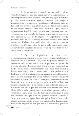 REVISTA ESPÍRITA
492
Se dissermos que o segredo de seu poder está na
vontade de Deus, os que não crêem em Deus escarnecerão. Há
também pessoas que não negam a Deus, mas se julgam mais fortes
que Ele; esses não riem: opõem barreiras, que imaginam
intransponíveis e, contudo, o Espiritismo as ultrapassa todos os
dias e sob suas vistas. É que, efetivamente, ele tira da sua natureza,
de sua própria essência, uma força irresistível. Qual, então, o
segredo dessa força? Teremos que a ocultar, receando que, uma
vez conhecida e a exemplo de Sansão, seus inimigos aproveitem
para derrubá-lo? De modo algum. No Espiritismo não há
mistérios; tudo se faz às claras; podemos revelá-lo sem temor,
altivamente. Embora já o tenha dito, talvez não seja fora de
propósito repeti-lo aqui, a fim de que se saiba que se entregamos
aos adversários o segredo de nossas forças é porque também lhes
conhecemos o lado fraco.
A força do Espiritismo tem duas causas
preponderantes: a primeira é tornar felizes os que o conhecem, o
compreendem e o praticam. Ora, como há pessoas infelizes, ele
recruta um exército inumerável entre os que sofrem. Querem lhe
tirar esse elemento de propagação? Que tornem os homens de tal
modo felizes, moral e materialmente, que nada mais tenham a
desejar, nem neste, nem no outro mundo. Não pedimos mais,
desde que o objetivo seja atingido. A segunda é que o Espiritismo
não se assenta na cabeça de nenhum homem, sujeitando-se, assim,
a ser derrubado; não tem um foco único, que possa ser extinto; seu
foco está em toda parte, porque em toda parte há médiuns que
podem comunicar-se com os Espíritos; não há família que não os
possua em seu seio e que não realizem estas palavras do Cristo:
Vossos filhos e filhas profetizarão, e terão visões; porque, enfim, o
Espiritismo é uma idéia e não há barreiras impenetráveis à idéia,
nem bastante altas que estas não possam transpor. Mataram o
Cristo, mataram seus apóstolos e discípulos. Mas o Cristo tinha
lançado ao mundo a idéia cristã, e esta idéia triunfou da perseguição
dos Césares onipotentes. Por que, então, o Espiritismo, que não é
 