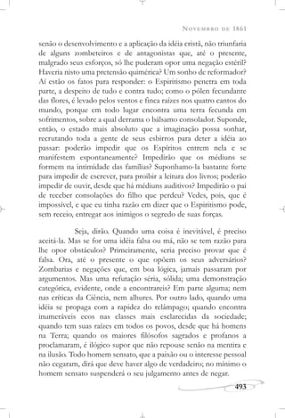 NOVEMBRO DE 1861
493
senão o desenvolvimento e a aplicação da idéia cristã, não triunfaria
de alguns zombeteiros e de antagonistas que, até o presente,
malgrado seus esforços, só lhe puderam opor uma negação estéril?
Haveria nisto uma pretensão quimérica? Um sonho de reformador?
Aí estão os fatos para responder: o Espiritismo penetra em toda
parte, a despeito de tudo e contra tudo; como o pólen fecundante
das flores, é levado pelos ventos e finca raízes nos quatro cantos do
mundo, porque em todo lugar encontra uma terra fecunda em
sofrimentos, sobre a qual derrama o bálsamo consolador. Suponde,
então, o estado mais absoluto que a imaginação possa sonhar,
recrutando toda a gente de seus esbirros para deter a idéia ao
passar: poderão impedir que os Espíritos entrem nela e se
manifestem espontaneamente? Impedirão que os médiuns se
formem na intimidade das famílias? Suponhamo-la bastante forte
para impedir de escrever, para proibir a leitura dos livros; poderão
impedir de ouvir, desde que há médiuns auditivos? Impedirão o pai
de receber consolações do filho que perdeu? Vedes, pois, que é
impossível, e que eu tinha razão em dizer que o Espiritismo pode,
sem receio, entregar aos inimigos o segredo de suas forças.
Seja, dirão. Quando uma coisa é inevitável, é preciso
aceitá-la. Mas se for uma idéia falsa ou má, não se tem razão para
lhe opor obstáculos? Primeiramente, seria preciso provar que é
falsa. Ora, até o presente o que opõem os seus adversários?
Zombarias e negações que, em boa lógica, jamais passaram por
argumentos. Mas uma refutação séria, sólida; uma demonstração
categórica, evidente, onde a encontrareis? Em parte alguma; nem
nas críticas da Ciência, nem alhures. Por outro lado, quando uma
idéia se propaga com a rapidez do relâmpago; quando encontra
inumeráveis ecos nas classes mais esclarecidas da sociedade;
quando tem suas raízes em todos os povos, desde que há homens
na Terra; quando os maiores filósofos sagrados e profanos a
proclamaram, é ilógico supor que não repouse senão na mentira e
na ilusão. Todo homem sensato, que a paixão ou o interesse pessoal
não cegaram, dirá que deve haver algo de verdadeiro; no mínimo o
homem sensato suspenderá o seu julgamento antes de negar.
 