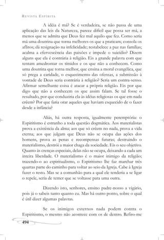 REVISTA ESPÍRITA
494
A idéia é má? Se é verdadeira, se não passa de uma
aplicação das leis da Natureza, parece difícil que possa ser má, a
menos que se admita que Deus fez mal aquilo que fez. Como seria
má uma doutrina que torna melhores os que a praticam; consola os
aflitos; dá resignação na infelicidade; restabelece a paz nas famílias;
acalma a efervescência das paixões e impede o suicídio? Dizem
alguns que ela é contrária à religião. Eis a grande palavra com que
tentam amedrontar os tímidos e os que não a conhecem. Como
uma doutrina que torna melhor, que ensina a moral evangélica, que
só prega a caridade, o esquecimento das ofensas, a submissão à
vontade de Deus seria contrária à religião? Seria um contra-senso.
Afirmar semelhante coisa é atacar a própria religião. Eis por que
digo que não a conhecem os que assim falam. Se tal fosse o
resultado, por que conduziria ela às idéias religiosas os que em nada
crêem? Por que faria orar aqueles que haviam esquecido de o fazer
desde a infância?
Aliás, há outra resposta, igualmente peremptória: o
Espiritismo é estranho a toda questão dogmática. Aos materialistas
prova a existência da alma; aos que só crêem no nada, prova a vida
eterna; aos que julgam que Deus não se ocupa das ações dos
homens, prova as penas e recompensas futuras; destruindo o
materialismo, destrói a maior chaga da sociedade. Eis o seu objetivo.
Quanto às crenças especiais, delas não se ocupa, deixando a cada um
inteira liberdade. O materialismo é o maior inimigo da religião;
trazendo-o ao espiritualismo, o Espiritismo lhe faz marchar três
quartas parte do caminho para voltar ao seio da Igreja. Cabe à Igreja
fazer o resto. Mas se a comunhão para a qual ele tenderia a se ligar
o repele, seria de temer que se voltasse para uma outra.
Dizendo isto, senhores, ensino padre-nosso a vigário,
pois já o sabeis tanto quanto eu. Mas há outro ponto, sobre o qual
é útil dizer algumas palavras.
Se os inimigos externos nada podem contra o
Espiritismo, o mesmo não acontece com os de dentro. Refiro-me
 
