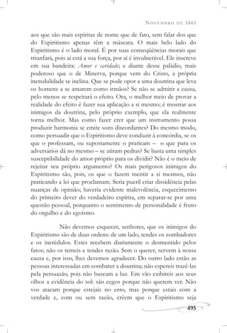 NOVEMBRO DE 1861
495
aos que são mais espíritas de nome que de fato, sem falar dos que
do Espiritismo apenas têm a máscara. O mais belo lado do
Espiritismo é o lado moral. É por suas conseqüências morais que
triunfará, pois aí está a sua força, por aí é invulnerável. Ele inscreve
em sua bandeira: Amor e caridade; e diante desse paládio, mais
poderoso que o de Minerva, porque vem do Cristo, a própria
incredulidade se inclina. Que se pode opor a uma doutrina que leva
os homens a se amarem como irmãos? Se não se admitir a causa,
pelo menos se respeitará o efeito. Ora, o melhor meio de provar a
realidade do efeito é fazer sua aplicação a si mesmo; é mostrar aos
inimigos da doutrina, pelo próprio exemplo, que ela realmente
torna melhor. Mas como fazer crer que um instrumento possa
produzir harmonia se emite sons discordantes? Do mesmo modo,
como persuadir que o Espiritismo deve conduzir à concórdia, se os
que o professam, ou supostamente o praticam – o que para os
adversários dá no mesmo – se atiram pedras? Se basta uma simples
susceptibilidade do amor-próprio para os dividir? Não é o meio de
rejeitar seu próprio argumento? Os mais perigosos inimigos do
Espiritismo são, pois, os que o fazem mentir a si mesmos, não
praticando a lei que proclamam. Seria pueril criar dissidência pelas
nuanças de opinião; haveria evidente malevolência, esquecimento
do primeiro dever do verdadeiro espírita, em separar-se por uma
questão pessoal, porquanto o sentimento de personalidade é fruto
do orgulho e do egoísmo.
Não devemos esquecer, senhores, que os inimigos do
Espiritismo são de duas ordens: de um lado, tendes os zombadores
e os incrédulos. Estes recebem diariamente o desmentido pelos
fatos; não os temeis e tendes razão. Sem o querer, servem à nossa
causa e, por isso, lhes devemos agradecer. Do outro lado estão as
pessoas interessadas em combater a doutrina; não espereis trazê-las
pela persuasão, pois não buscam a luz. Em vão exibireis aos seus
olhos a evidência do sol: são cegos porque não querem ver. Não
vos atacam porque estejais no erro, mas porque estais com a
verdade e, com ou sem razão, crêem que o Espiritismo seja
 