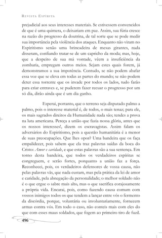 REVISTA ESPÍRITA
496
prejudicial aos seus interesses materiais. Se estivessem convencidos
de que é uma quimera, o deixariam em paz. Assim, sua fúria cresce
na razão do progresso da doutrina, de tal sorte que se pode medir
sua importância pela violência dos ataques. Enquanto não viram no
Espiritismo senão uma brincadeira de mesas girantes, nada
disseram, confiando tratar-se de um capricho da moda; mas, hoje,
que a despeito de sua má vontade, vêem a insuficiência da
zombaria, empregam outros meios. Sejam estes quais forem, já
demonstramos a sua impotência. Contudo, se não podem abafar
essa voz que se eleva em todas as partes do mundo; se não podem
deter essa torrente que os invade por todos os lados, tudo farão
para criar entraves e, se puderem fazer recuar o progresso por um
só dia, dirão ainda que é um dia ganho.
Esperai, portanto, que o terreno seja disputado palmo a
palmo, pois o interesse material é, de todos, o mais tenaz; para ele,
os mais sagrados direitos da Humanidade nada são; tendes a prova
na luta americana. Pereça a união que fazia nossa glória, antes que
os nossos interesses!, dizem os escravagistas. Assim falam os
adversários do Espiritismo, pois a questão humanitária é a menor
de suas preocupações. Que lhes opor? Uma bandeira que os faça
empalidecer, pois sabem que ela traz palavras saídas da boca do
Cristo: Amor e caridade, e que estas palavras são a sua sentença. Em
torno desta bandeira, que todos os verdadeiros espíritas se
congreguem, e serão fortes, porquanto a união faz a força.
Reconhecei, pois, os verdadeiros defensores de vossa causa, não
pelas palavras vãs, que nada custam, mas pela prática da lei de amor
e caridade, pela abnegação da personalidade; o melhor soldado não
é o que ergue o sabre mais alto, mas o que sacrifica corajosamente
a própria vida. Encarai, pois, como fazendo causa comum com
vossos inimigos todos os que tendem a lançar entre vós o fermento
da discórdia, porque, voluntária ou involuntariamente, fornecem
armas contra vós. Em todo o caso, não conteis mais com eles do
que com esses maus soldados, que fogem ao primeiro tiro de fuzil.
 