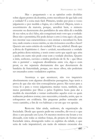 NOVEMBRO DE 1861
497
Mas – perguntareis – se as opiniões estão divididas
sobre alguns pontos da doutrina, como reconhecer de que lado está
a verdade? É a coisa mais fácil. Primeiro, tendes por peso o vosso
julgamento e por medida a lógica, sã e inflexível. Depois, tereis o
assentimento da maioria, porque, acreditai bem, o número
crescente ou decrescente dos partidários de uma idéia dá a medida
de seu valor; se ela é falsa, não conquistará mais voto que a verdade:
Deus não o permitiria; Ele pode deixar o erro à vista aqui e ali, para
nos mostrar suas características e nos ensinar a reconhecê-lo. Sem
isto, onde estaria o nosso mérito, se não tivéssemos escolha a fazer?
Quereis um outro critério da verdade? Eis um, infalível. Desde que
a divisa do Espiritismo é Amor e caridade, reconhecereis a verdade
pela prática desta máxima, e tereis como certo que aquele que atira
a pedra em outro não pode estar com a verdade absoluta. Quanto
a mim, senhores, ouvistes a minha profissão de fé. Se – que Deus
não o permita! – surgissem dissidências entre vós, digo-o com
pesar, eu me separaria abertamente dos que desertassem da
bandeira da fraternidade, porque, aos meus olhos, não poderiam
ser encarados como verdadeiros espíritas.
Aconteça o que acontecer, não vos inquieteis
absolutamente com algumas dissidências passageiras; logo tereis a
prova de que elas não têm conseqüências graves. São testes para a
vossa fé e para o vosso julgamento; muitas vezes, também, são
meios permitidos por Deus e pelos Espíritos bons para dar a
medida da sinceridade e tornar conhecidos aqueles com os quais
realmente podemos contar, caso necessário, evitando, assim, que os
coloquemos em evidência. São pequenas pedras semeadas em
vosso caminho, a fim de vos habituar a ver em que vos apoiais.
Resta-me falar ainda, senhores, da organização da
Sociedade. Desde que quereis pedir-me conselho, dir-vos-ei o que
disse o ano passado em Lyon. Os mesmos motivos me levam a vos
dissuadir, com todas as minhas forças, do projeto de formar uma
Sociedade única, abrangendo todos os espíritas da cidade, o que
seria de todo impraticável, em razão do número crescente dos
 