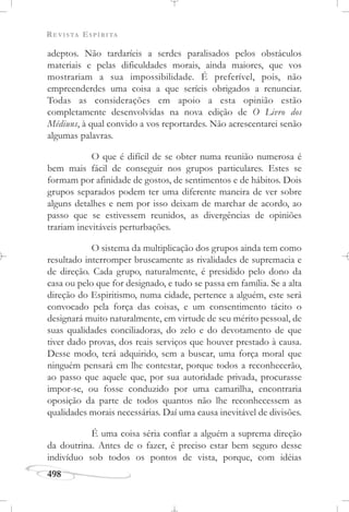 REVISTA ESPÍRITA
498
adeptos. Não tardaríeis a serdes paralisados pelos obstáculos
materiais e pelas dificuldades morais, ainda maiores, que vos
mostrariam a sua impossibilidade. É preferível, pois, não
empreenderdes uma coisa a que seríeis obrigados a renunciar.
Todas as considerações em apoio a esta opinião estão
completamente desenvolvidas na nova edição de O Livro dos
Médiuns, à qual convido a vos reportardes. Não acrescentarei senão
algumas palavras.
O que é difícil de se obter numa reunião numerosa é
bem mais fácil de conseguir nos grupos particulares. Estes se
formam por afinidade de gostos, de sentimentos e de hábitos. Dois
grupos separados podem ter uma diferente maneira de ver sobre
alguns detalhes e nem por isso deixam de marchar de acordo, ao
passo que se estivessem reunidos, as divergências de opiniões
trariam inevitáveis perturbações.
O sistema da multiplicação dos grupos ainda tem como
resultado interromper bruscamente as rivalidades de supremacia e
de direção. Cada grupo, naturalmente, é presidido pelo dono da
casa ou pelo que for designado, e tudo se passa em família. Se a alta
direção do Espiritismo, numa cidade, pertence a alguém, este será
convocado pela força das coisas, e um consentimento tácito o
designará muito naturalmente, em virtude de seu mérito pessoal, de
suas qualidades conciliadoras, do zelo e do devotamento de que
tiver dado provas, dos reais serviços que houver prestado à causa.
Desse modo, terá adquirido, sem a buscar, uma força moral que
ninguém pensará em lhe contestar, porque todos a reconhecerão,
ao passo que aquele que, por sua autoridade privada, procurasse
impor-se, ou fosse conduzido por uma camarilha, encontraria
oposição da parte de todos quantos não lhe reconhecessem as
qualidades morais necessárias. Daí uma causa inevitável de divisões.
É uma coisa séria confiar a alguém a suprema direção
da doutrina. Antes de o fazer, é preciso estar bem seguro desse
indivíduo sob todos os pontos de vista, porque, com idéias
 