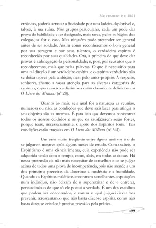NOVEMBRO DE 1861
499
errôneas, poderia arrastar a Sociedade por uma ladeira deplorável e,
talvez, à sua ruína. Nos grupos particulares, cada um pode dar
prova de habilidade e ser designado, mais tarde, pelos sufrágios dos
colegas, se for o caso. Mas ninguém pode pretender ser general
antes de ser soldado. Assim como reconhecemos o bom general
por sua coragem e por seus talentos, o verdadeiro espírita é
reconhecido por suas qualidades. Ora, a primeira de que deve dar
provas é a abnegação da personalidade; é, pois, por seus atos que o
reconhecemos, mais que pelas palavras. O que é necessário para
uma tal direção é um verdadeiro espírita, e o espírita verdadeiro não
se deixa mover pela ambição, nem pelo amor-próprio. A respeito,
senhores, chamo a vossa atenção para as diversas categorias de
espíritas, cujos caracteres distintivos estão claramente definidos em
O Livro dos Médiuns (no
28).
Quanto ao mais, seja qual for a natureza da reunião,
numerosa ou não, as condições que deve satisfazer para atingir o
seu objetivo são as mesmas. É para isto que devemos concentrar
todos os nossos cuidados e os que os satisfazerem serão fortes,
porque terão, necessariamente, o apoio dos Espíritos bons. Tais
condições estão traçadas em O Livro dos Médiuns (no
341).
Um erro muito freqüente entre alguns neófitos é o de
se julgarem mestres após alguns meses de estudo. Como sabeis, o
Espiritismo é uma ciência imensa, cuja experiência não pode ser
adquirida senão com o tempo, como, aliás, em todas as coisas. Há
nessa pretensão de não mais necessitar de conselhos e de se julgar
acima de todos uma prova de incompetência, pois não atende a um
dos primeiros preceitos da doutrina: a modéstia e a humildade.
Quando os Espíritos maléficos encontram semelhantes disposições
num indivíduo, não deixam de o superexcitar e de o entreter,
persuadindo-o de que só ele possui a verdade. É um dos escolhos
que podem ser encontrados, e contra o qual julguei dever vos
prevenir, acrescentando que não basta dizer-se espírita, como não
basta dizer-se cristão: é preciso prová-lo pela prática.
 