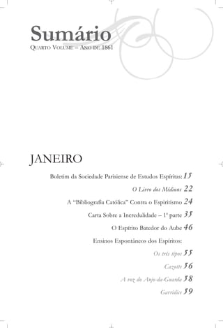 SumárioQUARTO VOLUME – ANO DE 1861
JANEIRO
Boletim da Sociedade Parisiense de Estudos Espíritas:15
O Livro dos Médiuns 22
A “Bibliografia Católica” Contra o Espiritismo 24
Carta Sobre a Incredulidade – 1a
parte 35
O Espírito Batedor do Aube 46
Ensinos Espontâneos dos Espíritos:
Os três tipos 55
Cazotte 56
A voz do Anjo-da-Guarda 58
Garridice 59
 