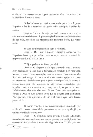 REVISTA ESPÍRITA
50
o pôr em contato com estes e, por esse meio, afastar os maus, que
o obsidiam durante o sono.
5. Poderíamos agir assim, evocando, por exemplo, esse
Espírito, a fim de o moralizar ou, quem sabe, o próprio Espírito do
rapaz?
Resp. – Talvez não seja possível no momento; ambos
são muito materializados. É preciso agir diretamente sobre o corpo
do ser vivo, por meio da presença dos Espíritos bons, que virão
a ele.
6. Não compreendemos bem a resposta.
Resp. – Digo que é preciso chamar o concurso dos
Espíritos bons, que poderão tornar o rapaz menos acessível às
impressões dos Espíritos maus.
7. Que poderemos fazer por ele?
Resp. – O Espírito mau que o obsidia não o deixará
com facilidade, já que não é fortemente repelido por ninguém.
Vossas preces, vossas evocações são uma arma fraca contra ele.
Seria necessário agir direta e materialmente sobre a pessoa a quem
ele atormenta. Podeis orar, pois a prece é sempre boa. Mas não o
conseguireis por vós mesmos, se não fordes secundados por
aqueles mais interessados no caso, isto é, o pai e a mãe.
Infelizmente, eles não têm essa fé em Deus que centuplica as
forças, e Deus só ouve aqueles que a Ele se dirigem com confiança.
Não podem, pois, queixar-se de um mal para o qual nada fazem
para evitar.
8. Como conciliar a sujeição desse rapaz, dominado por
tal Espírito, com a autoridade que sobre este exerce aquele, já que
ordena e o Espírito obedece?
Resp. – O Espírito desse jovem é pouco adiantado
moralmente, mas o é mais do que se pensa, em inteligência. Em
outras existências abusou de sua inteligência, não dirigida para um
 