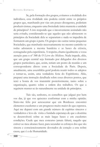 REVISTA ESPÍRITA
500
Se, pela formação dos grupos, evitamos a rivalidade dos
indivíduos, essa rivalidade não poderia existir entre os próprios
grupos que, marchando por vias um pouco divergentes, poderiam
produzir cismas, enquanto uma Sociedade única manteria a unidade
de princípios? A isto respondo que o inconveniente assinalado não
seria evitado, considerando-se que aqueles que não adotassem os
princípios da Sociedade dela se separariam e nada os impediria de
formarem um grupo à parte. Os grupos são outras tantas pequenas
Sociedades, que marcharão necessariamente no mesmo caminho se
todas adotarem a mesma bandeira e as bases da ciência,
consagradas pela experiência. A respeito, chamo igualmente a vossa
atenção para o no
348 de O Livro dos Médiuns. Nada impede, aliás,
que um grupo central seja formado por delegados dos diversos
grupos particulares, que, assim, teriam um ponto de reunião e um
correspondente direto com a Sociedade de Paris. Depois,
anualmente, uma assembléia geral poderia reunir todos os adeptos
e tornar-se, assim, uma verdadeira festa do Espiritismo. Aliás,
preparei uma instrução detalhada sobre esses diversos pontos, que
terei a honra de vos transmitir posteriormente, tanto sobre a
organização, quanto sobre a ordem dos trabalhos. Os que a
seguirem manter-se-ão naturalmente na unidade de princípios.
Tais são, senhores, os conselhos que julguei por bem
vos dar, já que vos quisestes conformar com a minha opinião.
Sinto-me feliz por acrescentar que em Bordeaux encontrei
elementos excelentes e um progresso muito maior do que esperava.
Aqui me deparei com um grande número de espíritas sinceros e
verdadeiros e levo da visita a fundada esperança de que a doutrina
se desenvolverá sobre as mais largas bases e em excelentes
condições. Crede que meu concurso jamais faltará, naquilo que
estiver ao meu alcance fazer, para secundar os esforços dos que são
sincera e conscienciosamente devotados de coração a esta nobre
causa, que é a da Humanidade.
 