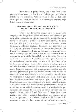 NOVEMBRO DE 1861
501
Senhores, o Espírito Erasto, que já conheceis pelas
notáveis dissertações que dele lestes, também quer trazer-vos o
tributo de seus conselhos. Antes de minha partida de Paris, ele
ditou, por seu médium habitual, a comunicação seguinte, cuja
leitura terei a honra de fazer.
PRIMEIRA EPÍSTOLA AOS ESPÍRITAS DE BORDEAUX,
POR ERASTO, HUMILDE SERVO DE DEUS
Que a paz do Senhor esteja convosco, meus bons
amigos, a fim de que nada venha perturbar a boa harmonia que
deve reinar num centro de espíritas sinceros! Sei quão profunda é a
vossa fé em Deus e quanto sois fervorosos adeptos da nova
revelação. Eis por que vos digo, com toda a efusão de minha
ternura, que todos nós ficaríamos desolados – nós que somos, sob
a direção do Espírito de Verdade, os iniciadores do Espiritismo na
França – se a concórdia, de que até hoje destes provas brilhantes,
viesse a desaparecer do vosso meio; se não tivésseis dado o
exemplo de uma sólida fraternidade; se, enfim, não fôsseis um
centro sério e importante da grande comunhão espírita francesa, eu
teria deixado esta questão na sombra. Mas se a levantei é que tenho
razões plausíveis para vos convidar a manter a união, a paz e a
unidade de doutrina entre os vossos diversos grupos. Sim, meus
caros discípulos, aproveito diligentemente esta ocasião, que nós
mesmos preparamos, para vos mostrar quanto seria funesta ao
desenvolvimento do Espiritismo e que escândalo causaria entre
vossos irmãos de outras terras a notícia de uma cisão no centro que
nos encantou mencionar até agora, por seu Espírito de
fraternidade, a todos os outros grupos, formados ou em formação.
Não ignoro, como não deveis ignorar, que recorrerão a todos os
meios para semear a divisão entre vós; que vos armarão ciladas; que
semearão emboscadas de toda sorte em vosso caminho; que vos
oporão uns aos outros, a fim de fomentar a divisão e levar a uma
ruptura, sob todos os aspectos lamentável. Mas podereis evitar
tudo isto, praticando os sublimes preceitos da lei de amor e de
caridade, em primeiro lugar diante de vós próprios e, a seguir,
 