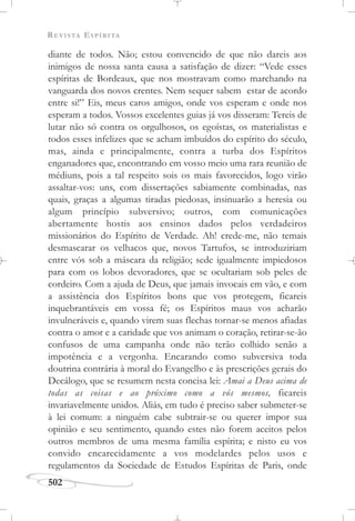 REVISTA ESPÍRITA
502
diante de todos. Não; estou convencido de que não dareis aos
inimigos de nossa santa causa a satisfação de dizer: “Vede esses
espíritas de Bordeaux, que nos mostravam como marchando na
vanguarda dos novos crentes. Nem sequer sabem estar de acordo
entre si!” Eis, meus caros amigos, onde vos esperam e onde nos
esperam a todos. Vossos excelentes guias já vos disseram: Tereis de
lutar não só contra os orgulhosos, os egoístas, os materialistas e
todos esses infelizes que se acham imbuídos do espírito do século,
mas, ainda e principalmente, contra a turba dos Espíritos
enganadores que, encontrando em vosso meio uma rara reunião de
médiuns, pois a tal respeito sois os mais favorecidos, logo virão
assaltar-vos: uns, com dissertações sabiamente combinadas, nas
quais, graças a algumas tiradas piedosas, insinuarão a heresia ou
algum princípio subversivo; outros, com comunicações
abertamente hostis aos ensinos dados pelos verdadeiros
missionários do Espírito de Verdade. Ah! crede-me, não temais
desmascarar os velhacos que, novos Tartufos, se introduziriam
entre vós sob a máscara da religião; sede igualmente impiedosos
para com os lobos devoradores, que se ocultariam sob peles de
cordeiro. Com a ajuda de Deus, que jamais invocais em vão, e com
a assistência dos Espíritos bons que vos protegem, ficareis
inquebrantáveis em vossa fé; os Espíritos maus vos acharão
invulneráveis e, quando virem suas flechas tornar-se menos afiadas
contra o amor e a caridade que vos animam o coração, retirar-se-ão
confusos de uma campanha onde não terão colhido senão a
impotência e a vergonha. Encarando como subversiva toda
doutrina contrária à moral do Evangelho e às prescrições gerais do
Decálogo, que se resumem nesta concisa lei: Amai a Deus acima de
todas as coisas e ao próximo como a vós mesmos, ficareis
invariavelmente unidos. Aliás, em tudo é preciso saber submeter-se
à lei comum: a ninguém cabe subtrair-se ou querer impor sua
opinião e seu sentimento, quando estes não forem aceitos pelos
outros membros de uma mesma família espírita; e nisto eu vos
convido encarecidamente a vos modelardes pelos usos e
regulamentos da Sociedade de Estudos Espíritas de Paris, onde
 