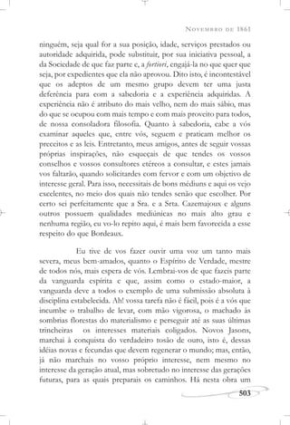 NOVEMBRO DE 1861
503
ninguém, seja qual for a sua posição, idade, serviços prestados ou
autoridade adquirida, pode substituir, por sua iniciativa pessoal, a
da Sociedade de que faz parte e, a fortiori, engajá-la no que quer que
seja, por expedientes que ela não aprovou. Dito isto, é incontestável
que os adeptos de um mesmo grupo devem ter uma justa
deferência para com a sabedoria e a experiência adquiridas. A
experiência não é atributo do mais velho, nem do mais sábio, mas
do que se ocupou com mais tempo e com mais proveito para todos,
de nossa consoladora filosofia. Quanto à sabedoria, cabe a vós
examinar aqueles que, entre vós, seguem e praticam melhor os
preceitos e as leis. Entretanto, meus amigos, antes de seguir vossas
próprias inspirações, não esqueçais de que tendes os vossos
conselhos e vossos consultores etéreos a consultar, e estes jamais
vos faltarão, quando solicitardes com fervor e com um objetivo de
interesse geral. Para isso, necessitais de bons médiuns e aqui os vejo
excelentes, no meio dos quais não tendes senão que escolher. Por
certo sei perfeitamente que a Sra. e a Srta. Cazemajoux e alguns
outros possuem qualidades mediúnicas no mais alto grau e
nenhuma região, eu vo-lo repito aqui, é mais bem favorecida a esse
respeito do que Bordeaux.
Eu tive de vos fazer ouvir uma voz um tanto mais
severa, meus bem-amados, quanto o Espírito de Verdade, mestre
de todos nós, mais espera de vós. Lembrai-vos de que fazeis parte
da vanguarda espírita e que, assim como o estado-maior, a
vanguarda deve a todos o exemplo de uma submissão absoluta à
disciplina estabelecida. Ah! vossa tarefa não é fácil, pois é a vós que
incumbe o trabalho de levar, com mão vigorosa, o machado às
sombrias florestas do materialismo e perseguir até as suas últimas
trincheiras os interesses materiais coligados. Novos Jasons,
marchai à conquista do verdadeiro tosão de ouro, isto é, dessas
idéias novas e fecundas que devem regenerar o mundo; mas, então,
já não marchais no vosso próprio interesse, nem mesmo no
interesse da geração atual, mas sobretudo no interesse das gerações
futuras, para as quais preparais os caminhos. Há nesta obra um
 