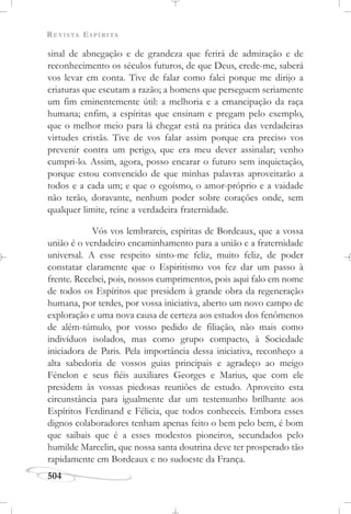 REVISTA ESPÍRITA
504
sinal de abnegação e de grandeza que ferirá de admiração e de
reconhecimento os séculos futuros, de que Deus, crede-me, saberá
vos levar em conta. Tive de falar como falei porque me dirijo a
criaturas que escutam a razão; a homens que perseguem seriamente
um fim eminentemente útil: a melhoria e a emancipação da raça
humana; enfim, a espíritas que ensinam e pregam pelo exemplo,
que o melhor meio para lá chegar está na prática das verdadeiras
virtudes cristãs. Tive de vos falar assim porque era preciso vos
prevenir contra um perigo, que era meu dever assinalar; venho
cumpri-lo. Assim, agora, posso encarar o futuro sem inquietação,
porque estou convencido de que minhas palavras aproveitarão a
todos e a cada um; e que o egoísmo, o amor-próprio e a vaidade
não terão, doravante, nenhum poder sobre corações onde, sem
qualquer limite, reine a verdadeira fraternidade.
Vós vos lembrareis, espíritas de Bordeaux, que a vossa
união é o verdadeiro encaminhamento para a união e a fraternidade
universal. A esse respeito sinto-me feliz, muito feliz, de poder
constatar claramente que o Espiritismo vos fez dar um passo à
frente. Recebei, pois, nossos cumprimentos, pois aqui falo em nome
de todos os Espíritos que presidem à grande obra da regeneração
humana, por terdes, por vossa iniciativa, aberto um novo campo de
exploração e uma nova causa de certeza aos estudos dos fenômenos
de além-túmulo, por vosso pedido de filiação, não mais como
indivíduos isolados, mas como grupo compacto, à Sociedade
iniciadora de Paris. Pela importância dessa iniciativa, reconheço a
alta sabedoria de vossos guias principais e agradeço ao meigo
Fénelon e seus fiéis auxiliares Georges e Marius, que com ele
presidem às vossas piedosas reuniões de estudo. Aproveito esta
circunstância para igualmente dar um testemunho brilhante aos
Espíritos Ferdinand e Félicia, que todos conheceis. Embora esses
dignos colaboradores tenham apenas feito o bem pelo bem, é bom
que saibais que é a esses modestos pioneiros, secundados pelo
humilde Marcelin, que nossa santa doutrina deve ter prosperado tão
rapidamente em Bordeaux e no sudoeste da França.
 