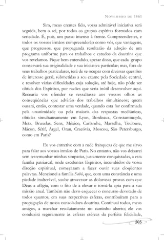 NOVEMBRO DE 1861
505
Sim, meus crentes fiéis, vossa admirável iniciativa será
seguida, bem o sei, por todos os grupos espíritas formados com
seriedade. É, pois, um passo imenso à frente. Compreendestes, e
todos os vossos irmãos compreenderão como vós, que vantagens,
que progressos, que propaganda resultarão da adoção de um
programa uniforme para os trabalhos e estudos da doutrina que
vos revelamos. Fique bem entendido, apesar disso, que cada grupo
conservará sua originalidade e sua iniciativa particular; mas, fora de
seus trabalhos particulares, terá de se ocupar com diversas questões
de interesse geral, submetidas a seu exame pela Sociedade central,
e resolver várias dificuldades cuja solução, até hoje, não pôde ser
obtida dos Espíritos, por razões que seria inútil desenvolver aqui.
Recearia vos ofender se ressaltasse aos vossos olhos as
conseqüências que advirão dos trabalhos simultâneos; quem
ousará, então, contestar uma verdade, quando esta for confirmada
pela unanimidade ou pela maioria das respostas mediúnicas,
obtidas simultaneamente em Lyon, Bordeaux, Constantinopla,
Metz, Bruxelas, Sens, México, Carlsruhe, Marselha, Toulouse,
Mâcon, Sétif, Argel, Oran, Cracóvia, Moscou, São Petersburgo,
como em Paris?
Eu vos entretive com a rude franqueza de que me sirvo
para falar aos vossos irmãos de Paris. No entanto, não vos deixarei
sem testemunhar minhas simpatias, justamente conquistadas, a esta
família patriarcal, onde excelentes Espíritos, incumbidos de vossa
direção espiritual, começaram a fazer ouvir suas eloqüentes
palavras. Mencionei a família Sabò, que, com uma constância e uma
piedade inalterável, soube atravessar as dolorosas provas com que
Deus a afligiu, com o fito de a elevar e torná-la apta para a sua
missão atual. Também não devo esquecer o concurso devotado de
todos quantos, em suas respectivas esferas, contribuíram para a
propagação de nossa consoladora doutrina. Continuai todos, meus
amigos, a marchar resolutamente no caminho aberto; ele vos
conduzirá seguramente às esferas etéreas da perfeita felicidade,
 