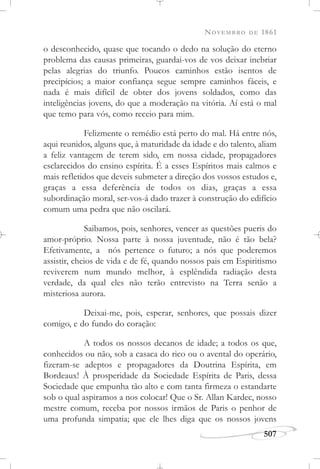 NOVEMBRO DE 1861
507
o desconhecido, quase que tocando o dedo na solução do eterno
problema das causas primeiras, guardai-vos de vos deixar inebriar
pelas alegrias do triunfo. Poucos caminhos estão isentos de
precipícios; a maior confiança segue sempre caminhos fáceis, e
nada é mais difícil de obter dos jovens soldados, como das
inteligências jovens, do que a moderação na vitória. Aí está o mal
que temo para vós, como receio para mim.
Felizmente o remédio está perto do mal. Há entre nós,
aqui reunidos, alguns que, à maturidade da idade e do talento, aliam
a feliz vantagem de terem sido, em nossa cidade, propagadores
esclarecidos do ensino espírita. É a esses Espíritos mais calmos e
mais refletidos que deveis submeter a direção dos vossos estudos e,
graças a essa deferência de todos os dias, graças a essa
subordinação moral, ser-vos-á dado trazer à construção do edifício
comum uma pedra que não oscilará.
Saibamos, pois, senhores, vencer as questões pueris do
amor-próprio. Nossa parte à nossa juventude, não é tão bela?
Efetivamente, a nós pertence o futuro; a nós que poderemos
assistir, cheios de vida e de fé, quando nossos pais em Espiritismo
reviverem num mundo melhor, à esplêndida radiação desta
verdade, da qual eles não terão entrevisto na Terra senão a
misteriosa aurora.
Deixai-me, pois, esperar, senhores, que possais dizer
comigo, e do fundo do coração:
A todos os nossos decanos de idade; a todos os que,
conhecidos ou não, sob a casaca do rico ou o avental do operário,
fizeram-se adeptos e propagadores da Doutrina Espírita, em
Bordeaux! À prosperidade da Sociedade Espírita de Paris, dessa
Sociedade que empunha tão alto e com tanta firmeza o estandarte
sob o qual aspiramos a nos colocar! Que o Sr. Allan Kardec, nosso
mestre comum, receba por nossos irmãos de Paris o penhor de
uma profunda simpatia; que ele lhes diga que os nossos jovens
 