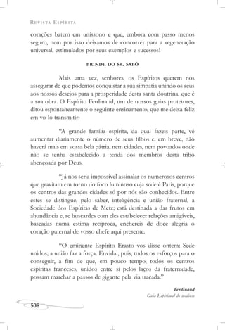 REVISTA ESPÍRITA
508
corações batem em uníssono e que, embora com passo menos
seguro, nem por isso deixamos de concorrer para a regeneração
universal, estimulados por seus exemplos e sucessos!
BRINDE DO SR. SABÒ
Mais uma vez, senhores, os Espíritos querem nos
assegurar de que podemos conquistar a sua simpatia unindo os seus
aos nossos desejos para a prosperidade desta santa doutrina, que é
a sua obra. O Espírito Ferdinand, um de nossos guias protetores,
ditou espontaneamente o seguinte ensinamento, que me deixa feliz
em vo-lo transmitir:
“A grande família espírita, da qual fazeis parte, vê
aumentar diariamente o número de seus filhos e, em breve, não
haverá mais em vossa bela pátria, nem cidades, nem povoados onde
não se tenha estabelecido a tenda dos membros desta tribo
abençoada por Deus.
“Já nos seria impossível assinalar os numerosos centros
que gravitam em torno do foco luminoso cuja sede é Paris, porque
os centros das grandes cidades só por nós são conhecidos. Entre
estes se distingue, pelo saber, inteligência e união fraternal, a
Sociedade dos Espíritas de Metz; está destinada a dar frutos em
abundância e, se buscardes com eles estabelecer relações amigáveis,
baseadas numa estima recíproca, enchereis de doce alegria o
coração paternal de vosso chefe aqui presente.
“O eminente Espírito Erasto vos disse ontem: Sede
unidos; a união faz a força. Envidai, pois, todos os esforços para o
conseguir, a fim de que, em pouco tempo, todos os centros
espíritas franceses, unidos entre si pelos laços da fraternidade,
possam marchar a passos de gigante pela via traçada.”
Ferdinand
Guia Espiritual do médium
 
