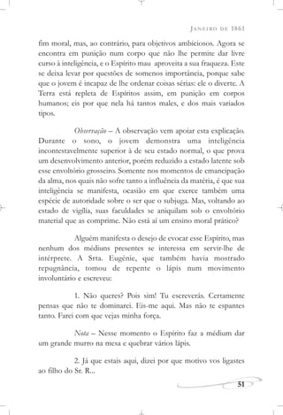 JANEIRO DE 1861
51
fim moral, mas, ao contrário, para objetivos ambiciosos. Agora se
encontra em punição num corpo que não lhe permite dar livre
curso à inteligência, e o Espírito mau aproveita a sua fraqueza. Este
se deixa levar por questões de somenos importância, porque sabe
que o jovem é incapaz de lhe ordenar coisas sérias: ele o diverte. A
Terra está repleta de Espíritos assim, em punição em corpos
humanos; eis por que nela há tantos males, e dos mais variados
tipos.
Observação – A observação vem apoiar esta explicação.
Durante o sono, o jovem demonstra uma inteligência
incontestavelmente superior à de seu estado normal, o que prova
um desenvolvimento anterior, porém reduzido a estado latente sob
esse envoltório grosseiro. Somente nos momentos de emancipação
da alma, nos quais não sofre tanto a influência da matéria, é que sua
inteligência se manifesta, ocasião em que exerce também uma
espécie de autoridade sobre o ser que o subjuga. Mas, voltando ao
estado de vigília, suas faculdades se aniquilam sob o envoltório
material que as comprime. Não está aí um ensino moral prático?
Alguém manifesta o desejo de evocar esse Espírito, mas
nenhum dos médiuns presentes se interessa em servir-lhe de
intérprete. A Srta. Eugénie, que também havia mostrado
repugnância, tomou de repente o lápis num movimento
involuntário e escreveu:
1. Não queres? Pois sim! Tu escreverás. Certamente
pensas que não te dominarei. Eis-me aqui. Mas não te espantes
tanto. Farei com que vejas minha força.
Nota – Nesse momento o Espírito faz a médium dar
um grande murro na mesa e quebrar vários lápis.
2. Já que estais aqui, dizei por que motivo vos ligastes
ao filho do Sr. R...
 