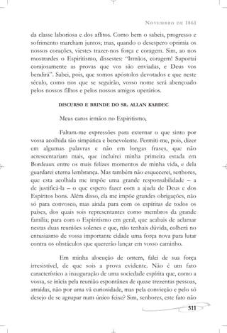 NOVEMBRO DE 1861
511
da classe laboriosa e dos aflitos. Como bem o sabeis, progresso e
sofrimento marcham juntos; mas, quando o desespero oprimia os
nossos corações, viestes trazer-nos força e coragem. Sim, ao nos
mostrardes o Espiritismo, dissestes: “Irmãos, coragem! Suportai
corajosamente as provas que vos são enviadas, e Deus vos
bendirá”. Sabei, pois, que somos apóstolos devotados e que neste
século, como nos que se seguirão, vosso nome será abençoado
pelos nossos filhos e pelos nossos amigos operários.
DISCURSO E BRINDE DO SR. ALLAN KARDEC
Meus caros irmãos no Espiritismo,
Faltam-me expressões para externar o que sinto por
vossa acolhida tão simpática e benevolente. Permiti-me, pois, dizer
em algumas palavras e não em longas frases, que não
acrescentariam mais, que incluirei minha primeira estada em
Bordeaux entre os mais felizes momentos de minha vida, e dela
guardarei eterna lembrança. Mas também não esquecerei, senhores,
que esta acolhida me impõe uma grande responsabilidade – a
de justificá-la – o que espero fazer com a ajuda de Deus e dos
Espíritos bons. Além disso, ela me impõe grandes obrigações, não
só para convosco, mas ainda para com os espíritas de todos os
países, dos quais sois representantes como membros da grande
família; para com o Espiritismo em geral, que acabais de aclamar
nestas duas reuniões solenes e que, não tenhais dúvida, colherá no
entusiasmo de vossa importante cidade uma força nova para lutar
contra os obstáculos que quererão lançar em vosso caminho.
Em minha alocução de ontem, falei de sua força
irresistível, de que sois a prova evidente. Não é um fato
característico a inauguração de uma sociedade espírita que, como a
vossa, se inicia pela reunião espontânea de quase trezentas pessoas,
atraídas, não por uma vã curiosidade, mas pela convicção e pelo só
desejo de se agrupar num único feixe? Sim, senhores, este fato não
 