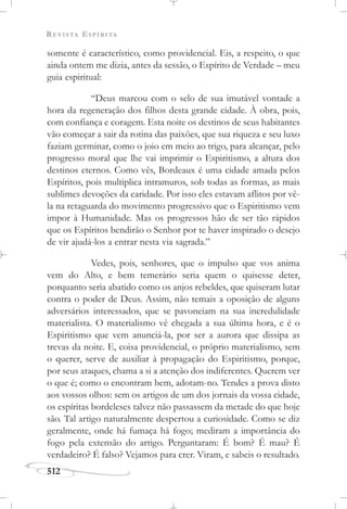 REVISTA ESPÍRITA
512
somente é característico, como providencial. Eis, a respeito, o que
ainda ontem me dizia, antes da sessão, o Espírito de Verdade – meu
guia espiritual:
“Deus marcou com o selo de sua imutável vontade a
hora da regeneração dos filhos desta grande cidade. À obra, pois,
com confiança e coragem. Esta noite os destinos de seus habitantes
vão começar a sair da rotina das paixões, que sua riqueza e seu luxo
faziam germinar, como o joio em meio ao trigo, para alcançar, pelo
progresso moral que lhe vai imprimir o Espiritismo, a altura dos
destinos eternos. Como vês, Bordeaux é uma cidade amada pelos
Espíritos, pois multiplica intramuros, sob todas as formas, as mais
sublimes devoções da caridade. Por isso eles estavam aflitos por vê-
la na retaguarda do movimento progressivo que o Espiritismo vem
impor à Humanidade. Mas os progressos hão de ser tão rápidos
que os Espíritos bendirão o Senhor por te haver inspirado o desejo
de vir ajudá-los a entrar nesta via sagrada.”
Vedes, pois, senhores, que o impulso que vos anima
vem do Alto, e bem temerário seria quem o quisesse deter,
porquanto seria abatido como os anjos rebeldes, que quiseram lutar
contra o poder de Deus. Assim, não temais a oposição de alguns
adversários interessados, que se pavoneiam na sua incredulidade
materialista. O materialismo vê chegada a sua última hora, e é o
Espiritismo que vem anunciá-la, por ser a aurora que dissipa as
trevas da noite. E, coisa providencial, o próprio materialismo, sem
o querer, serve de auxiliar à propagação do Espiritismo, porque,
por seus ataques, chama a si a atenção dos indiferentes. Querem ver
o que é; como o encontram bem, adotam-no. Tendes a prova disto
aos vossos olhos: sem os artigos de um dos jornais da vossa cidade,
os espíritas bordeleses talvez não passassem da metade do que hoje
são. Tal artigo naturalmente despertou a curiosidade. Como se diz
geralmente, onde há fumaça há fogo; mediram a importância do
fogo pela extensão do artigo. Perguntaram: É bom? É mau? É
verdadeiro? É falso? Vejamos para crer. Viram, e sabeis o resultado.
 