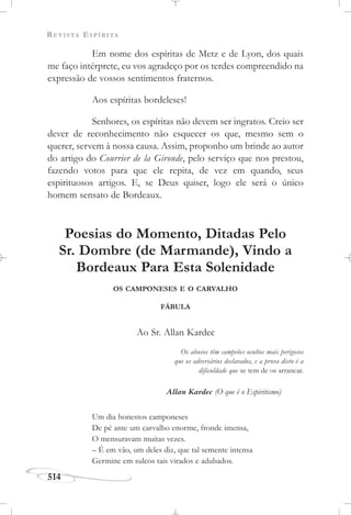 REVISTA ESPÍRITA
514
Em nome dos espíritas de Metz e de Lyon, dos quais
me faço intérprete, eu vos agradeço por os terdes compreendido na
expressão de vossos sentimentos fraternos.
Aos espíritas bordeleses!
Senhores, os espíritas não devem ser ingratos. Creio ser
dever de reconhecimento não esquecer os que, mesmo sem o
querer, servem à nossa causa. Assim, proponho um brinde ao autor
do artigo do Courrier de la Gironde, pelo serviço que nos prestou,
fazendo votos para que ele repita, de vez em quando, seus
espirituosos artigos. E, se Deus quiser, logo ele será o único
homem sensato de Bordeaux.
Poesias do Momento, Ditadas Pelo
Sr. Dombre (de Marmande), Vindo a
Bordeaux Para Esta Solenidade
OS CAMPONESES E O CARVALHO
FÁBULA
Ao Sr. Allan Kardec
Os abusos têm campeões ocultos mais perigosos
que os adversários declarados, e a prova disto é a
dificuldade que se tem de os arrancar.
Allan Kardec (O que é o Espiritismo)
Um dia honestos camponeses
De pé ante um carvalho enorme, fronde imensa,
O mensuravam muitas vezes.
– É em vão, um deles diz, que tal semente intensa
Germine em sulcos tais virados e adubados.
 