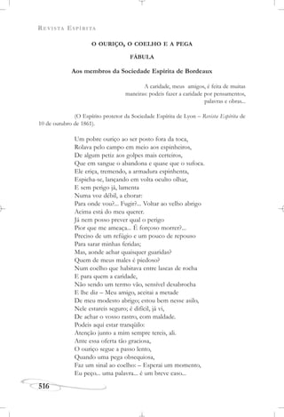 REVISTA ESPÍRITA
516
O OURIÇO, O COELHO E A PEGA
FÁBULA
Aos membros da Sociedade Espírita de Bordeaux
A caridade, meus amigos, é feita de muitas
maneiras: podeis fazer a caridade por pensamentos,
palavras e obras...
(O Espírito protetor da Sociedade Espírita de Lyon – Revista Espírita de
10 de outubro de 1861).
Um pobre ouriço ao ser posto fora da toca,
Rolava pelo campo em meio aos espinheiros,
De algum petiz aos golpes mais certeiros,
Que em sangue o abandona e quase que o sufoca.
Ele eriça, tremendo, a armadura espinhenta,
Espicha-se, lançando em volta oculto olhar,
E sem perigo já, lamenta
Numa voz débil, a chorar:
Para onde vou?... Fugir?... Voltar ao velho abrigo
Acima está do meu querer.
Já nem posso prever qual o perigo
Pior que me ameaça... É forçoso morrer?...
Preciso de um refúgio e um pouco de repouso
Para sarar minhas feridas;
Mas, aonde achar quaisquer guaridas?
Quem de meus males é piedoso?
Num coelho que habitava entre lascas de rocha
E para quem a caridade,
Não sendo um termo vão, sensível desabrocha
E lhe diz – Meu amigo, aceitai a metade
De meu modesto abrigo; estou bem nesse asilo,
Nele estareis seguro; é difícil, já vi,
De achar o vosso rastro, com maldade.
Podeis aqui estar tranqüilo:
Atenção junto a mim sempre tereis, ali.
Ante essa oferta tão graciosa,
O ouriço segue a passo lento,
Quando uma pega obsequiosa,
Faz um sinal ao coelho: – Esperai um momento,
Eu peço... uma palavra... é um breve caso...
 