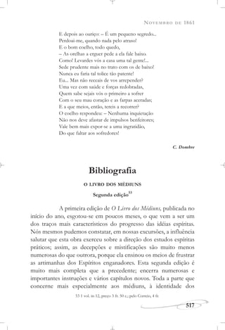 NOVEMBRO DE 1861
517
E depois ao ouriço: – É um pequeno segredo...
Perdoai-me, quando nada pelo atraso!
E o bom coelho, todo quedo,
– As orelhas a erguer pede a ela fale baixo.
Como! Levardes vós a casa uma tal gente!...
Sede prudente mais no trato com os de baixo!
Nunca eu faria tal tolice tão patente!
Eu... Mas não receais de vos arrepender?
Uma vez com saúde e forças redobradas,
Quem sabe sejais vós o primeiro a sofrer
Com o seu mau coração e as farpas aceradas;
E a que meios, então, tereis a recorrer?
O coelho respondeu: – Nenhuma inquietação
Não nos deve afastar de impulsos benfeitores;
Vale bem mais expor-se a uma ingratidão,
Do que faltar aos sofredores!
C. Dombre
Bibliografia
O LIVRO DOS MÉDIUNS
Segunda edição
53
A primeira edição de O Livro dos Médiuns, publicada no
início do ano, esgotou-se em poucos meses, o que vem a ser um
dos traços mais característicos do progresso das idéias espíritas.
Nós mesmos pudemos constatar, em nossas excursões, a influência
salutar que esta obra exerceu sobre a direção dos estudos espíritas
práticos; assim, as decepções e mistificações são muito menos
numerosas do que outrora, porque ela ensinou os meios de frustrar
as artimanhas dos Espíritos enganadores. Esta segunda edição é
muito mais completa que a precedente; encerra numerosas e
importantes instruções e vários capítulos novos. Toda a parte que
concerne mais especialmente aos médiuns, à identidade dos
53 1 vol. in-12, preço 3 fr. 50 c.; pelo Correio, 4 fr.
 