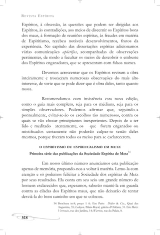 REVISTA ESPÍRITA
518
Espíritos, à obsessão, às questões que podem ser dirigidas aos
Espíritos, às contradições, aos meios de discernir os Espíritos bons
dos maus, à formação de reuniões espíritas, às fraudes em matéria
de Espiritismo, recebeu notáveis desenvolvimentos, frutos da
experiência. No capítulo das dissertações espíritas adicionamos
várias comunicações apócrifas, acompanhadas de observações
pertinentes, de modo a facultar os meios de descobrir o embuste
dos Espíritos enganadores, que se apresentam com falsos nomes.
Devemos acrescentar que os Espíritos reviram a obra
inteiramente e trouxeram numerosas observações do mais alto
interesse, de sorte que se pode dizer que é obra deles, tanto quanto
nossa.
Recomendamos com insistência esta nova edição,
como o guia mais completo, seja para os médiuns, seja para os
simples observadores. Podemos afirmar que, seguindo-a
pontualmente, evitar-se-ão os escolhos tão numerosos, contra os
quais se vão chocar principiantes inexperientes. Depois de a ter
lido e meditado atentamente, os que forem enganados ou
mistificados certamente não poderão culpar-se senão deles
mesmos, porque tiveram todos os meios para se esclarecerem.
O ESPIRITISMO OU ESPIRITUALISMO EM METZ
Primeira série das publicações da Sociedade Espírita de Metz
54
Em nosso último número anunciamos esta publicação
apenas de memória, propondo-nos a voltar à matéria. Lemo-la com
atenção e só podemos felicitar a Sociedade dos espíritas de Metz
por seus resultados. Ela conta em seu seio um grande número de
homens esclarecidos que, esperamos, saberão mantê-la em guarda
contra as ciladas dos Espíritos maus, que não deixarão de tentar
desviá-la do bom caminho em que se colocou.
54 Brochura in-8; preço 1 fr. Em Paris: Didier & Cia., Quai des
Augustins, 35; Ledoyen, Palais-Royal, galeria d’Orléans, 31. Em Metz:
Verronais, rue des Jardins, 14; Warrion, rue du Palais, 8.
 