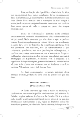 NOVEMBRO DE 1861
519
Esta publicação não é periódica; a Sociedade de Metz
tem o propósito de fazer outras semelhantes de vez em quando, em
datas indeterminadas, e nelas inserir as melhores comunicações que
tiver obtido. Esse método tem a vantagem de não obrigar a
assunção de nenhum compromisso com assinantes, aos quais se
deve servir apesar de tudo, e porque os gastos são sempre
proporcionais.
Todas as comunicações contidas nesta primeira
brochura trazem um sinete eminentemente sério e uma moralidade
irrepreensível. Nada notamos que não fosse o que se poderia
chamar de ortodoxo, do ponto de vista da Ciência e de acordo com
o ensino de O Livro dos Espíritos. Se os senhores espíritas de Metz
nos permitem um conselho, nós os estimularíamos a que
continuem guardando, em suas publicações subseqüentes, a
prudente reserva que notamos nesta; que se convençam de que as
publicações intempestivas podem ser mais prejudiciais que úteis à
propagação do Espiritismo. Contamos com a sabedoria e a
sagacidade dos que as dirigem, para não cederem ao entusiasmo de
adeptos mais zelosos que sensatos; que se lembrem bem desta
máxima: Não adianta correr; tudo tem sua hora.
As duas comunicações seguintes, extraídas deste
primeiro número, podem dar uma idéia do espírito no qual são
feitas.
O FLUIDO UNIVERSAL
(29 de setembro de 1860)
O fluido universal liga entre si todos os mundos; e,
conforme os movimentos que lhe são impressos pela vontade do
Criador, origina todos os fenômenos da Criação. Ele é a própria
vida, ligando as diferentes matérias de nosso globo; é ele que, por
propriedades subordinadas a leis, regula as diferentes coisas tão
misteriosas para vós, as afinidades físicas e morais; é ele que vos faz
 