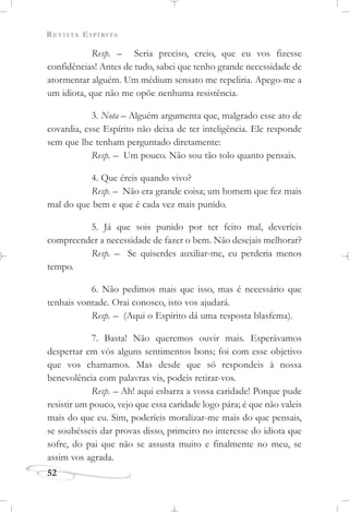 REVISTA ESPÍRITA
52
Resp. – Seria preciso, creio, que eu vos fizesse
confidências! Antes de tudo, sabei que tenho grande necessidade de
atormentar alguém. Um médium sensato me repeliria. Apego-me a
um idiota, que não me opõe nenhuma resistência.
3. Nota – Alguém argumenta que, malgrado esse ato de
covardia, esse Espírito não deixa de ter inteligência. Ele responde
sem que lhe tenham perguntado diretamente:
Resp. – Um pouco. Não sou tão tolo quanto pensais.
4. Que éreis quando vivo?
Resp. – Não era grande coisa; um homem que fez mais
mal do que bem e que é cada vez mais punido.
5. Já que sois punido por ter feito mal, deveríeis
compreender a necessidade de fazer o bem. Não desejais melhorar?
Resp. – Se quiserdes auxiliar-me, eu perderia menos
tempo.
6. Não pedimos mais que isso, mas é necessário que
tenhais vontade. Orai conosco, isto vos ajudará.
Resp. – (Aqui o Espírito dá uma resposta blasfema).
7. Basta! Não queremos ouvir mais. Esperávamos
despertar em vós alguns sentimentos bons; foi com esse objetivo
que vos chamamos. Mas desde que só respondeis à nossa
benevolência com palavras vis, podeis retirar-vos.
Resp. – Ah! aqui esbarra a vossa caridade! Porque pude
resistir um pouco, vejo que essa caridade logo pára; é que não valeis
mais do que eu. Sim, poderíeis moralizar-me mais do que pensais,
se soubésseis dar provas disso, primeiro no interesse do idiota que
sofre, do pai que não se assusta muito e finalmente no meu, se
assim vos agrada.
 
