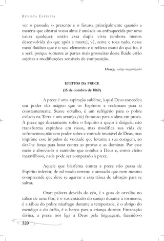 REVISTA ESPÍRITA
520
ver o passado, o presente e o futuro, principalmente quando a
matéria que obstrui vossa alma é anulada ou enfraquecida por uma
causa qualquer; então essa dupla vista (embora menos
desenvolvida do que após a morte), vê, sente e toca tudo, nesse
meio fluídico que é o seu elemento e o reflexo exato do que foi, é
e será; porque somente as partes mais grosseiras desse fluido estão
sujeitas a modificações sensíveis de composição.
Henry, antigo magnetizador
EFEITOS DA PRECE
(15 de outubro de 1860)
A prece é uma aspiração sublime, à qual Deus concedeu
um poder tão mágico que os Espíritos a reclamam para si
constantemente. Suave orvalho, é um refrigério para o pobre
exilado na Terra e um arranjo (sic) frutuoso para a alma em prova.
A prece age diretamente sobre o Espírito a quem é dirigida; não
transforma espinhos em rosas, mas modifica sua vida de
sofrimentos; não tem poder sobre a vontade imutável de Deus, mas
imprime esse impulso de vontade que levanta a sua coragem, ao
dar-lhe força para lutar contra as provas e as dominar. Por esse
meio é abreviado o caminho que conduz a Deus e, como efeito
maravilhoso, nada pode ser comparado à prece.
Aquele que blasfema contra a prece não passa de
Espírito inferior, de tal modo terreno e atrasado que nem mesmo
compreende que deve se agarrar a essa tábua de salvação para se
salvar.
Orar: palavra descida do céu, é a gota de orvalho no
cálice de uma flor, é o sustentáculo do caniço durante a tormenta,
é a tábua do pobre náufrago durante a tempestade, é o abrigo do
mendigo e do órfão, é o berço para a criança dormir. Emanação
divina, a prece nos liga a Deus pela linguagem, fazendo-o
 