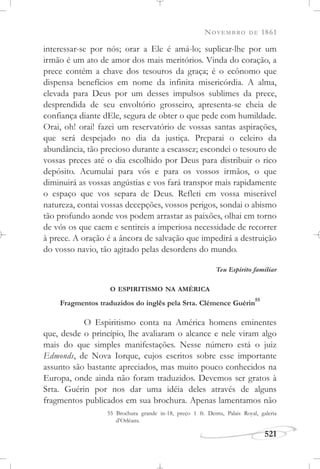 NOVEMBRO DE 1861
521
interessar-se por nós; orar a Ele é amá-lo; suplicar-lhe por um
irmão é um ato de amor dos mais meritórios. Vinda do coração, a
prece contém a chave dos tesouros da graça; é o ecônomo que
dispensa benefícios em nome da infinita misericórdia. A alma,
elevada para Deus por um desses impulsos sublimes da prece,
desprendida de seu envoltório grosseiro, apresenta-se cheia de
confiança diante dEle, segura de obter o que pede com humildade.
Orai, oh! orai! fazei um reservatório de vossas santas aspirações,
que será despejado no dia da justiça. Preparai o celeiro da
abundância, tão precioso durante a escassez; escondei o tesouro de
vossas preces até o dia escolhido por Deus para distribuir o rico
depósito. Acumulai para vós e para os vossos irmãos, o que
diminuirá as vossas angústias e vos fará transpor mais rapidamente
o espaço que vos separa de Deus. Refleti em vossa miserável
natureza, contai vossas decepções, vossos perigos, sondai o abismo
tão profundo aonde vos podem arrastar as paixões, olhai em torno
de vós os que caem e sentireis a imperiosa necessidade de recorrer
à prece. A oração é a âncora de salvação que impedirá a destruição
do vosso navio, tão agitado pelas desordens do mundo.
Teu Espírito familiar
O ESPIRITISMO NA AMÉRICA
Fragmentos traduzidos do inglês pela Srta. Clémence Guérin
55
O Espiritismo conta na América homens eminentes
que, desde o princípio, lhe avaliaram o alcance e nele viram algo
mais do que simples manifestações. Nesse número está o juiz
Edmonds, de Nova Iorque, cujos escritos sobre esse importante
assunto são bastante apreciados, mas muito pouco conhecidos na
Europa, onde ainda não foram traduzidos. Devemos ser gratos à
Srta. Guérin por nos dar uma idéia deles através de alguns
fragmentos publicados em sua brochura. Apenas lamentamos não
55 Brochura grande in-18, preço 1 fr. Dentu, Palais Royal, galeria
d’Orléans.
 