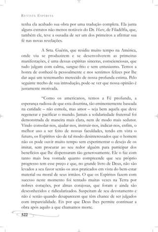 REVISTA ESPÍRITA
522
tenha ela acabado sua obra por uma tradução completa. Ela junta
alguns extratos não menos notáveis do Dr. Hare, de Filadélfia, que,
também ele, teve a ousadia de ser um dos primeiros a afirmar sua
fé nas novas revelações.
A Srta. Guérin, que residiu muito tempo na América,
onde viu se produzirem e se desenvolverem as primeiras
manifestações, é uma dessas espíritas sinceras, conscienciosas, que
tudo julgam com calma, sangue-frio e sem entusiasmo. Temos a
honra de conhecê-la pessoalmente e nos sentimos felizes por lhe
dar aqui um testemunho merecido de nossa profunda estima. Pelo
seguinte trecho de sua introdução, pode-se ver que nossa opinião é
justamente motivada.
“Como os americanos, temos a Fé profunda, a
esperança radiosa de que esta doutrina, tão eminentemente baseada
na caridade – não esmola, mas amor – seja bem aquela que deve
regenerar e pacificar o mundo. Jamais a solidariedade fraternal foi
demonstrada de maneira mais clara, nem de modo mais sedutor.
Vindo consolar-nos, ajudar-nos, instruir-nos, indicar-nos, enfim, o
melhor uso a ser feito de nossas faculdades, tendo em vista o
futuro, os Espíritos são de tal modo desinteressados que o homem
não os pode ouvir muito tempo sem experimentar o desejo de os
imitar, sem procurar ao seu redor alguém para participar dos
benefícios que lhe dispensaram tão generosamente. Ele o faz com
tanto mais boa vontade quanto compreende que seu próprio
progresso tem esse preço e que, no grande livro de Deus, não são
levados a seu favor senão os atos praticados em vista do bem-estar
material ou moral de seus irmãos. O que os Espíritos fazem com
sucesso neste momento foi tentado muitas vezes na Terra por
nobres corações, por almas corajosas, que foram e ainda são
desconhecidos e ridicularizados. Suspeitam de seu devotamento e
não é senão quando desaparecem que têm chance de ser julgados
com imparcialidade. Eis por que Deus lhes permite continuar a
obra após aquilo a que chamamos morte.
 
