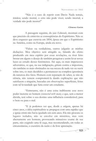 NOVEMBRO DE 1861
523
“Não é o caso de repetir com Davis: Nada temais,
irmãos; sendo mortal, o erro não pode viver; sendo imortal, a
verdade não pode morrer!”
Clémence Guérin
A passagem seguinte, do juiz Edmonds, mostrará com
que precisão ele entrevira as conseqüências do Espiritismo. Não se
deve esquecer que escrevia em 1854, época em que o Espiritismo
na América, como na Europa, ainda era novo.
“Falsas ou verdadeiras, outros julgarão as minhas
deduções. Meu objetivo será atingido se, falando do efeito
produzido em meu espírito por essas revelações, eu tiver feito
brotar em alguns o desejo de também pesquisar e assim levar novas
luzes ao estudo desses fenômenos. Até aqui, os mais impetuosos
adversários, os que, na sua indignação, gritam contra a impostura,
são também os mais obstinados na sua recusa de nada ver ou ouvir
sobre isto, os mais decididos a permanecer na completa ignorância
da natureza dos fatos. Homens com reputação de saber, se não de
ciência, não temem comprometê-la dando explicações que não
satisfazem a ninguém, baseadas em observações superficiais, feitas
com tal leviandade que faria corar um estudante.
“Entretanto, não é uma coisa indiferente esse novo
poder inerente ao homem (connected with man), e que, sem a menor
dúvida, terá sobre o seu destino uma influência considerável, para
o bem ou para o mal.
“E já podemos ver que, desde a origem, apenas há
cinco anos, a idéia espiritualista se propagou com uma rapidez que
a igreja cristã não havia igualado em cem anos. Ela não procura os
lugares isolados, não se envolve em mistérios, mas vem
abertamente aos homens, provocando minucioso exame de sua
parte, não exigindo uma fé cega, mas recomendando, em todas as
circunstâncias, o exercício da razão e da livre apreciação.
 
