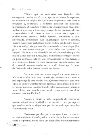 REVISTA ESPÍRITA
524
“Vimos que as zombarias dos filósofos não
conseguiram desviar um só crente; que os sarcasmos da imprensa,
os anátemas do púlpito são igualmente impotentes para deter o
progresso e, sobretudo, já podemos constatar sua influência
moralizadora. O verdadeiro crente torna-se sempre mais prudente e
melhor (a wiser and a better man), porque lhe foi demonstrado que
a sobrevivência do homem após a morte do corpo está
positivamente provada. Todos quantos, seriamente e com
sinceridade, conduziram suas investigações sobre o assunto,
tiveram suas provas irrefutáveis. Como poderia ser de outro modo?
Eis uma inteligência que nos fala todos os dias; é um amigo. (Em
geral os americanos começam conversando com parentes ou
amigos). Ele prova a sua identidade por mil circunstâncias que não
podem deixar a menor dúvida, pelas numerosas recordações que só
ele pode conhecer. Fala-nos das conseqüências da vida terrena e
nos pinta a vida futura em cores tão racionais que nós sentimos que
diz a verdade, tanto se conforma com a idéia íntima que fazíamos
da Divindade e dos deveres que ela nos impõe.
“A morte não nos separa daqueles a quem amamos.
Muitas vezes eles estão junto de nós, ajudam-nos e nos consolam
pela esperança de uma reunião certa. Quantas vezes os vi para mim
e para os outros! Quantas pessoas desoladas vi acalmadas pela doce
certeza de que o ser querido, ‘trazido pelos laços do amor, adeja em
torno delas, murmura-lhes ao ouvido, contempla a sua alma,
conversa com seu Espírito!’
“Assim, a morte se acha despojada do cortejo de
terrores misteriosos e indefinidos com que foi cercada por aqueles
que confiam mais na degradante paixão do medo que no nobre
sentimento do amor.
“Notemos, por alto que, sejam quais forem os matizes
no ensino da nova filosofia, todos os seus discípulos se entendem
sobre este ponto: a morte não é um espantalho, mas um fenômeno
 