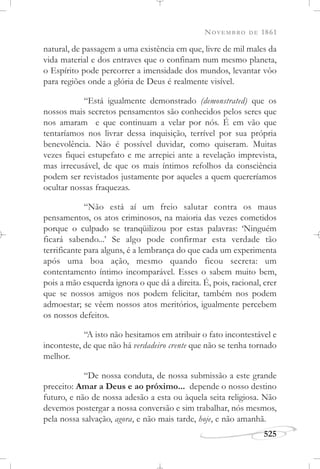 NOVEMBRO DE 1861
525
natural, de passagem a uma existência em que, livre de mil males da
vida material e dos entraves que o confinam num mesmo planeta,
o Espírito pode percorrer a imensidade dos mundos, levantar vôo
para regiões onde a glória de Deus é realmente visível.
“Está igualmente demonstrado (demonstrated) que os
nossos mais secretos pensamentos são conhecidos pelos seres que
nos amaram e que continuam a velar por nós. É em vão que
tentaríamos nos livrar dessa inquisição, terrível por sua própria
benevolência. Não é possível duvidar, como quiseram. Muitas
vezes fiquei estupefato e me arrepiei ante a revelação imprevista,
mas irrecusável, de que os mais íntimos refolhos da consciência
podem ser revistados justamente por aqueles a quem quereríamos
ocultar nossas fraquezas.
“Não está aí um freio salutar contra os maus
pensamentos, os atos criminosos, na maioria das vezes cometidos
porque o culpado se tranqüilizou por estas palavras: ‘Ninguém
ficará sabendo...’ Se algo pode confirmar esta verdade tão
terrificante para alguns, é a lembrança do que cada um experimenta
após uma boa ação, mesmo quando ficou secreta: um
contentamento íntimo incomparável. Esses o sabem muito bem,
pois a mão esquerda ignora o que dá a direita. É, pois, racional, crer
que se nossos amigos nos podem felicitar, também nos podem
admoestar; se vêem nossos atos meritórios, igualmente percebem
os nossos defeitos.
“A isto não hesitamos em atribuir o fato incontestável e
inconteste, de que não há verdadeiro crente que não se tenha tornado
melhor.
“De nossa conduta, de nossa submissão a este grande
preceito: Amar a Deus e ao próximo... depende o nosso destino
futuro, e não de nossa adesão a esta ou àquela seita religiosa. Não
devemos postergar a nossa conversão e sim trabalhar, nós mesmos,
pela nossa salvação, agora, e não mais tarde, hoje, e não amanhã.
 