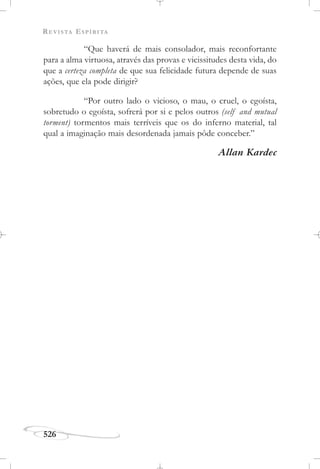 REVISTA ESPÍRITA
526
“Que haverá de mais consolador, mais reconfortante
para a alma virtuosa, através das provas e vicissitudes desta vida, do
que a certeza completa de que sua felicidade futura depende de suas
ações, que ela pode dirigir?
“Por outro lado o vicioso, o mau, o cruel, o egoísta,
sobretudo o egoísta, sofrerá por si e pelos outros (self and mutual
torment) tormentos mais terríveis que os do inferno material, tal
qual a imaginação mais desordenada jamais pôde conceber.”
Allan Kardec
 