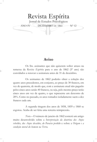 Revista Espírita
Jornal de Estudos Psicológicos
ANO IV DEZEMBRO DE 1861 No
12
Aviso
Os Srs. assinantes que não quiserem sofrer atraso na
remessa da Revista Espírita para o ano de 1862 (5o
ano) são
convidados a renovar a assinatura antes de 31 de dezembro.
Os assinantes de 1862 poderão obter a coleção dos
quatro anos precedentes, em conjunto, ao preço de 30 francos, em
vez de quarenta, de modo que, com a assinatura atual não pagarão
pelos cinco anos senão 40 francos, ou seja, pelo mesmo preço terão
cinco anos em vez de quatro, o que representa um desconto de
20%. Como no passado, os anos tomados isoladamente saem a dez
francos cada um.
A segunda tiragem dos anos de 1858, 1859 e 1860 se
esgotou. Acaba de ser feita uma terceira reimpressão.
Nota – O número de janeiro de 1862 conterá um artigo
muito desenvolvido sobre a Interpretação da doutrina dos Anjos
rebeldes, dos Anjos decaídos, do Paraíso perdido e sobre a Origem e a
condição moral do homem na Terra.
 