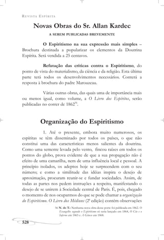 REVISTA ESPÍRITA
528
Novas Obras do Sr. Allan Kardec
A SEREM PUBLICADAS BREVEMENTE
O Espiritismo na sua expressão mais simples –
Brochura destinada a popularizar os elementos da Doutrina
Espírita. Será vendida a 25 centavos.
Refutação das críticas contra o Espiritismo, do
ponto de vista do materialismo, da ciência e da religião. Esta última
parte terá todos os desenvolvimentos necessários. Conterá a
resposta à brochura do padre Marouzeau.
Várias outras obras, das quais uma de importância mais
ou menos igual, como volume, a O Livro dos Espíritos, serão
publicadas no correr de 186256
.
Organização do Espiritismo
1. Até o presente, embora muito numerosos, os
espíritas se têm disseminado por todos os países, o que não
constitui uma das características menos salientes da doutrina.
Como uma semente levada pelo vento, fincou raízes em todos os
pontos do globo, prova evidente de que a sua propagação não é
efeito de uma camarilha, nem de uma influência local e pessoal. A
princípio isolados, os adeptos hoje se surpreendem com o seu
número; e como a similitude das idéias inspira o desejo de
aproximação, procuram reunir-se e fundar sociedades. Assim, de
todas as partes nos pedem instruções a respeito, manifestando o
desejo de se unirem à Sociedade central de Paris. É, pois, chegado
o momento de nos ocuparmos do que se pode chamar a organização
do Espiritismo. O Livro dos Médiuns (2a
edição) contém observações
56 N. do T.: Nenhuma nova obra desse porte foi publicada em 1862. O
Evangelho segundo o Espiritismo só seria lançado em 1864, O Céu e o
Inferno em 1865 e A Gênese em 1868.
 
