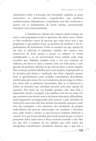 DEZEMBRO DE 1861
529
importantes sobre a formação das Sociedades espíritas, às quais
remetemos os interessados, rogando-lhes que meditem
cuidadosamente. Diariamente a experiência vem lhes confirmar o
acerto; nós as lembraremos de modo sucinto, acrescentando
instruções mais circunstanciadas.
2. Inicialmente, falemos dos adeptos ainda isolados em
meio a uma população hostil ou ignorante das idéias novas. Todos
os dias recebemos cartas de pessoas que estão neste caso e que
perguntam o que podem fazer, na ausência de médiuns e de co-
participantes do Espiritismo. Estão na situação em que, apenas há
um ano, se achavam os primeiros espíritas dos centros mais
numerosos de hoje; pouco a pouco os adeptos se foram
multiplicando e, se até recentemente havia cidades onde eram
contados por unidades isoladas, hoje o são por centenas de
milhares; em breve se dará a mesma coisa em toda parte; é uma
questão de paciência. Quanto ao que devem fazer, é muito simples.
Para começar, podem trabalhar por conta própria, impregnando-se
da doutrina pela leitura e meditação das obras especiais; quanto
mais se aprofundarem, mais verdades consoladoras descobrirão,
confirmadas pela razão. Em seu isolamento, devem julgar-se felizes
por terem sido os primeiros favorecidos. Mas se se limitassem a
colher na doutrina uma satisfação pessoal, seria uma espécie de
egoísmo. Em razão de sua própria posição, têm uma bela e
importante missão a cumprir: a de espalhar a luz em seu redor. Os
que aceitarem essa missão sem se deixarem deter pelas dificuldades,
serão largamente recompensados pelo sucesso e pela satisfação de
terem feito uma coisa útil. Sem dúvida encontrarão oposição; serão
alvo das zombarias e dos sarcasmos dos incrédulos, da própria
malevolência das pessoas interessadas em combater a doutrina;
mas, onde estaria o mérito, se não houvesse nenhum obstáculo a
vencer? Aos que fossem detidos pelo medo pueril do que os outros
pensariam deles, nada temos a dizer, nenhum conselho a dar. Mas
aos que têm a coragem da sua opinião, que estão acima das
mesquinhas considerações mundanas, diremos que o que têm a
 