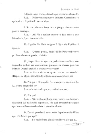 JANEIRO DE 1861
53
8. Dizei vosso nome, a fim de que possamos chamá-lo.
Resp. – Oh! meu nome pouco importa. Chamai-me, se
quiserdes, o Espírito do jovem idiota.
9. Se vos quisemos fazer calar é porque dissestes uma
palavra sacrílega.
Resp. – Ah! Ah! o senhor chocou-se! Para saber o que
há na lama é preciso revolvê-la.
10. Alguém diz: Esta imagem é digna do Espírito: é
ignóbil.
Resp. – Quereis poesia, moço? Ei-la: Para conhecer o
perfume da rosa é preciso cheirá-la.
11. Já que dissestes que vos poderíamos auxiliar a vos
tornardes melhor, um dos senhores presentes se oferece para vos
instruir. Quereis atendê-lo quando vos evocar?
Resp. – Antes de tudo, quero ver se me convém.
(Depois de alguns instantes de reflexão acrescenta): Sim; irei.
12. Por que o filho do Sr. R... se enfurecia quando o Sr.
L... queria magnetizá-lo?
Resp. – Não era ele que se encolerizava; era eu.
13. Por quê?
Resp. – Não tenho nenhum poder sobre esse homem,
razão por que não posso suportá-lo. Ele quer arrebatar-me aquele
que tenho sob o meu domínio, e isso não admito.
14. Deveis perceber à vossa volta Espíritos mais felizes
que vós. Sabeis por quê?
Resp. – Sei muito bem; eles são melhores do que eu.
 