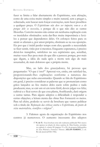 REVISTA ESPÍRITA
530
fazer se limita a falar abertamente do Espiritismo, sem afetação,
como de uma coisa muito simples e muito natural, sem a pregar e,
sobretudo, sem buscar nem forçar convicções, nem fazer prosélitos
a qualquer preço. O Espiritismo não deve ser imposto; vem-se a ele
porque dele se necessita, e porque dá o que não dão as outras
filosofias. Convém mesmo não entrar em nenhuma explicação com
os incrédulos obstinados: seria dar-lhes muita importância e levá-
los a pensar que dependemos deles. Os esforços feitos para os
atrair os afastam e, por amor-próprio, obstinam-se na sua oposição.
Eis por que é inútil perder tempo com eles; quando a necessidade
se fizer sentir, virão por si mesmos. Enquanto esperamos, é preciso
deixá-los tranqüilos, satisfeitos no seu cepticismo que, acreditai,
muitas vezes lhes pesa mais do que dão a parecer; porque, por mais
que digam, a idéia do nada após a morte tem algo de mais
assustador, de mais doloroso que a própria morte.
Mas, ao lado dos gracejadores, há pessoas que
perguntarão: “O que é isto?” Apressai-vos, então, em satisfazê-las,
proporcionando-lhes explicações conforme a natureza das
disposições que nelas encontrardes. Quando se fala do Espiritismo
em geral, é preciso considerar as palavras que se pronunciam como
grãos lançados ao léu: muitos deles caem sobre pedras e nada
produzem; mas, se cair um só em terra fértil, deveis julgar-vos feliz;
cultivai-a e ficai certos de que essa planta, frutificando, dará origem
a outras tantas. Para alguns adeptos a dificuldade é responder a
certas objeções; a leitura atenta das obras lhes fornecerá os meios.
Para tal efeito, poderão se servir da brochura que vamos publicar
sob o título de: Refutação das críticas contra o Espiritismo, do ponto de
vista materialista, científico e religioso57
.
3. Falemos agora da organização do Espiritismo nos
centros já numerosos. O aumento incessante dos adeptos
57 N. do T.: Essa brochura teria sido realmente publicada? Pelo menos
não aparece na relação de obras espíritas de Allan Kardec, arroladas
no capítulo I, volume III (páginas 15 a 20), da pesquisa bibliográfica
de Zêus Wantuil e Francisco Thiesen. (ALLAN KARDEC, 2. ed.
Rio [de Janeiro]:FEB. 1982).
 