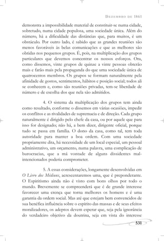 DEZEMBRO DE 1861
531
demonstra a impossibilidade material de constituir-se numa cidade,
sobretudo, numa cidade populosa, uma sociedade única. Além do
número, há a dificuldade das distâncias que, para muitos, é um
obstáculo. Por outro lado, é sabido que as grandes reuniões são
menos favoráveis às belas comunicações e que as melhores são
obtidas nos pequenos grupos. É, pois, na multiplicação dos grupos
particulares que devemos concentrar os nossos esforços. Ora,
como dissemos, vinte grupos de quinze a vinte pessoas obterão
mais e farão mais pela propaganda do que uma sociedade única de
quatrocentos membros. Os grupos se formam naturalmente pela
afinidade de gostos, sentimentos, hábitos e posição social; todos ali
se conhecem e, como são reuniões privadas, tem-se liberdade de
número e de escolha dos que nela são admitidos.
4. O sistema da multiplicação dos grupos tem ainda
como resultado, conforme o dissemos em várias ocasiões, impedir
os conflitos e as rivalidades de supremacia e de direção. Cada grupo
naturalmente é dirigido pelo chefe da casa, ou por aquele que para
isso for designado; não há, a bem dizer, dirigente oficial, porque
tudo se passa em família. O dono da casa, como tal, tem toda
autoridade para manter a boa ordem. Com uma sociedade
propriamente dita, há necessidade de um local especial, um pessoal
administrativo, um orçamento, numa palavra, uma complicação de
burocracias, que a má vontade de alguns dissidentes mal-
intencionados poderia comprometer.
5. A essas considerações, longamente desenvolvidas em
O Livro dos Médiuns, acrescentaremos uma, que é preponderante.
O Espiritismo ainda não é visto com bons olhos por todo o
mundo. Brevemente se compreenderá que é de grande interesse
favorecer uma crença que torna melhores os homens e é uma
garantia da ordem social. Mas até que estejam bem convencidos de
sua benéfica influência sobre o espírito das massas e de seus efeitos
moralizadores, os adeptos devem esperar que, seja pela ignorância
do verdadeiro objetivo da doutrina, seja em vista do interesse
 