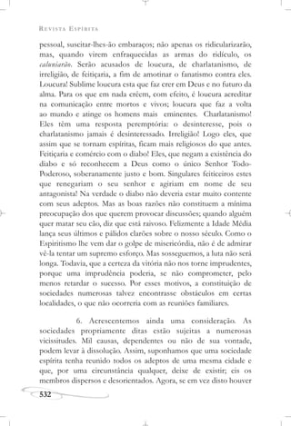 REVISTA ESPÍRITA
532
pessoal, suscitar-lhes-ão embaraços; não apenas os ridicularizarão,
mas, quando virem enfraquecidas as armas do ridículo, os
caluniarão. Serão acusados de loucura, de charlatanismo, de
irreligião, de feitiçaria, a fim de amotinar o fanatismo contra eles.
Loucura! Sublime loucura esta que faz crer em Deus e no futuro da
alma. Para os que em nada crêem, com efeito, é loucura acreditar
na comunicação entre mortos e vivos; loucura que faz a volta
ao mundo e atinge os homens mais eminentes. Charlatanismo!
Eles têm uma resposta peremptória: o desinteresse, pois o
charlatanismo jamais é desinteressado. Irreligião! Logo eles, que
assim que se tornam espíritas, ficam mais religiosos do que antes.
Feitiçaria e comércio com o diabo! Eles, que negam a existência do
diabo e só reconhecem a Deus como o único Senhor Todo-
Poderoso, soberanamente justo e bom. Singulares feiticeiros estes
que renegariam o seu senhor e agiriam em nome de seu
antagonista! Na verdade o diabo não deveria estar muito contente
com seus adeptos. Mas as boas razões não constituem a mínima
preocupação dos que querem provocar discussões; quando alguém
quer matar seu cão, diz que está raivoso. Felizmente a Idade Média
lança seus últimos e pálidos clarões sobre o nosso século. Como o
Espiritismo lhe vem dar o golpe de misericórdia, não é de admirar
vê-la tentar um supremo esforço. Mas sosseguemos, a luta não será
longa. Todavia, que a certeza da vitória não nos torne imprudentes,
porque uma imprudência poderia, se não comprometer, pelo
menos retardar o sucesso. Por esses motivos, a constituição de
sociedades numerosas talvez encontrasse obstáculos em certas
localidades, o que não ocorreria com as reuniões familiares.
6. Acrescentemos ainda uma consideração. As
sociedades propriamente ditas estão sujeitas a numerosas
vicissitudes. Mil causas, dependentes ou não de sua vontade,
podem levar à dissolução. Assim, suponhamos que uma sociedade
espírita tenha reunido todos os adeptos de uma mesma cidade e
que, por uma circunstância qualquer, deixe de existir; eis os
membros dispersos e desorientados. Agora, se em vez disto houver
 