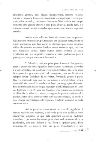 DEZEMBRO DE 1861
533
cinqüenta grupos, caso alguns desapareçam, sempre restarão
outros, e outros se formarão; são outras tantas plantas vivazes que,
a despeito de tudo, continuam brotando. Não tenhais no campo
somente uma grande árvore; o raio pode abatê-la. Tende cem, e o
mesmo raio não atingirá a todas; quanto menores menos expostas
estarão.
Assim, tudo milita em favor do sistema que propomos.
Quando um primeiro grupo, fundado em qualquer parte, torna-se
muito numeroso, que faça como as abelhas: que, como enxames
saídos da colméia materna fundem novas colméias que, por sua
vez, formarão outras. Serão outros tantos centros de ação
irradiando em seu respectivo círculo, e mais poderosos para a
propaganda do que uma sociedade única.
7. Admitida, pois, em princípio a formação dos grupos,
resta o exame de várias questões importantes. A primeira de todas
é a uniformidade na doutrina. Essa uniformidade não seria mais
bem garantida por uma sociedade compacta, pois os dissidentes
sempre teriam facilidade de se retirar, formando grupo à parte.
Quer a sociedade seja una ou fracionada, a uniformidade será a
conseqüência natural da unidade de base que os grupos adotarem.
Será completa em todos os que seguirem a linha traçada em O Livro
dos Espíritos e em O Livro dos Médiuns. Um contém os princípios
da filosofia da ciência; o outro, as regras da parte experimental e
prática. Estas obras estão escritas com bastante clareza, de modo a
não ensejar interpretações divergentes, condição essencial de toda
doutrina nova.
Até o presente essas obras servem de regulador à
imensa maioria dos espíritas, e por toda parte são acolhidas com
inequívoca simpatia; os que dela quiseram afastar-se puderam
reconhecer, por seu isolamento e pelo número decrescente de seus
partidários, que não tinham a seu favor a opinião geral. Esse
assentimento da maioria tem um peso considerável; é um
 