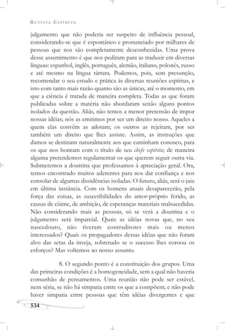 REVISTA ESPÍRITA
534
julgamento que não poderia ser suspeito de influência pessoal,
considerando-se que é espontâneo e pronunciado por milhares de
pessoas que nos são completamente desconhecidas. Uma prova
desse assentimento é que nos pediram para as traduzir em diversas
línguas: espanhol, inglês, português, alemão, italiano, polonês, russo
e até mesmo na língua tártara. Podemos, pois, sem presunção,
recomendar o seu estudo e prática às diversas reuniões espíritas, e
isto com tanto mais razão quanto são as únicas, até o momento, em
que a ciência é tratada de maneira completa. Todas as que foram
publicadas sobre a matéria não abordaram senão alguns pontos
isolados da questão. Aliás, não temos a menor pretensão de impor
nossas idéias; nós as emitimos por ser um direito nosso. Aqueles a
quem elas convêm as adotam; os outros as rejeitam, por ser
também um direito que lhes assiste. Assim, as instruções que
damos se destinam naturalmente aos que caminham conosco, para
os que nos honram com o título de seu chefe espírita; de maneira
alguma pretendemos regulamentar os que querem seguir outra via.
Submetemos a doutrina que professamos à apreciação geral. Ora,
temos encontrado muitos aderentes para nos dar confiança e nos
consolar de algumas dissidências isoladas. O futuro, aliás, será o juiz
em última instância. Com os homens atuais desaparecerão, pela
força das coisas, as suscetibilidades do amor-próprio ferido, as
causas de ciúme, de ambição, de esperanças materiais malsucedidas.
Não considerando mais as pessoas, só se verá a doutrina e o
julgamento será imparcial. Quais as idéias novas que, no seu
nascedouro, não tiveram contraditores mais ou menos
interessados? Quais os propagadores dessas idéias que não foram
alvo das setas da inveja, sobretudo se o sucesso lhes coroou os
esforços? Mas voltemos ao nosso assunto.
8. O segundo ponto é a constituição dos grupos. Uma
das primeiras condições é a homogeneidade, sem a qual não haveria
comunhão de pensamentos. Uma reunião não pode ser estável,
nem séria, se não há simpatia entre os que a compõem; e não pode
haver simpatia entre pessoas que têm idéias divergentes e que
 