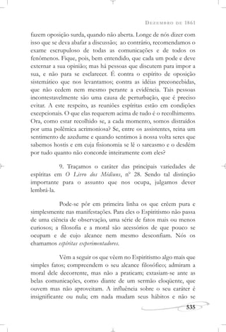 DEZEMBRO DE 1861
535
fazem oposição surda, quando não aberta. Longe de nós dizer com
isso que se deva abafar a discussão; ao contrário, recomendamos o
exame escrupuloso de todas as comunicações e de todos os
fenômenos. Fique, pois, bem entendido, que cada um pode e deve
externar a sua opinião; mas há pessoas que discutem para impor a
sua, e não para se esclarecer. É contra o espírito de oposição
sistemático que nos levantamos; contra as idéias preconcebidas,
que não cedem nem mesmo perante a evidência. Tais pessoas
incontestavelmente são uma causa de perturbação, que é preciso
evitar. A este respeito, as reuniões espíritas estão em condições
excepcionais. O que elas requerem acima de tudo é o recolhimento.
Ora, como estar recolhido se, a cada momento, somos distraídos
por uma polêmica acrimoniosa? Se, entre os assistentes, reina um
sentimento de azedume e quando sentimos à nossa volta seres que
sabemos hostis e em cuja fisionomia se lê o sarcasmo e o desdém
por tudo quanto não concorde inteiramente com eles?
9. Traçamos o caráter das principais variedades de
espíritas em O Livro dos Médiuns, no
28. Sendo tal distinção
importante para o assunto que nos ocupa, julgamos dever
lembrá-la.
Pode-se pôr em primeira linha os que crêem pura e
simplesmente nas manifestações. Para eles o Espiritismo não passa
de uma ciência de observação, uma série de fatos mais ou menos
curiosos; a filosofia e a moral são acessórios de que pouco se
ocupam e de cujo alcance nem mesmo desconfiam. Nós os
chamamos espíritas experimentadores.
Vêm a seguir os que vêem no Espiritismo algo mais que
simples fatos; compreendem o seu alcance filosófico; admiram a
moral dele decorrente, mas não a praticam; extasiam-se ante as
belas comunicações, como diante de um sermão eloqüente, que
ouvem mas não aproveitam. A influência sobre o seu caráter é
insignificante ou nula; em nada mudam seus hábitos e não se
 