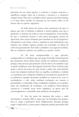 REVISTA ESPÍRITA
536
privariam de um único prazer: o avarento é sempre avarento, o
orgulhoso sempre cheio de si mesmo, o invejoso e o ciumento
sempre hostis. Para eles a caridade cristã é apenas uma bela máxima
e os bens deste mundo os arrastam na sua estima sobre os do
futuro. São os espíritas imperfeitos.
Ao lado destes há outros, mais numerosos do que se
pensa, que não se limitam a admirar a moral espírita, mas que a
praticam e a aceitam em todas as suas conseqüências. Convencidos
de que a existência terrena é uma prova passageira, tratam de
aproveitar estes curtos instantes para marchar na via do progresso,
esforçando-se por fazer o bem e reprimir as más inclinações; suas
relações são sempre seguras, porque sua convicção os afasta de
todo mau pensamento. Em tudo a caridade é sua regra de conduta.
São os verdadeiros espíritas, ou, melhor, os espíritas cristãos.
10. Se bem compreendido o que precede,
compreender-se-á também que um grupo formado exclusivamente
por elementos desta última classe estaria em melhores condições,
porque entre pessoas que praticam a lei de amor e de caridade é que
se pode estabelecer uma séria ligação fraternal. Entre homens para
quem a moral não passa de uma teoria, a união não seria durável;
como não impõem nenhum freio ao orgulho, à ambição, à vaidade
e ao egoísmo, não o imporão também às suas palavras; quererão ser
os primeiros, quando deveriam humilhar-se; irritar-se-ão com as
contradições e não terão nenhum escrúpulo em semear a
perturbação e a discórdia. Entre verdadeiros espíritas, ao contrário,
reina um sentimento de confiança e de recíproca benevolência;
sentem-se à vontade nesse meio simpático, ao passo que há
constrangimento e ansiedade num ambiente heterogêneo.
11. Isto faz parte da natureza das coisas e nada
inventamos a respeito. Daí se segue que, na formação dos grupos,
deve-se exigir a perfeição? Seria simplesmente absurdo, porque
exigir o impossível e, neste ponto, ninguém poderia pretender dele
 
