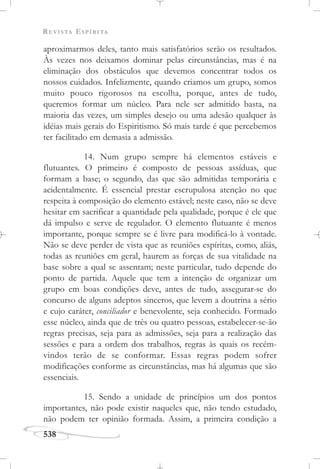 REVISTA ESPÍRITA
538
aproximarmos deles, tanto mais satisfatórios serão os resultados.
Às vezes nos deixamos dominar pelas circunstâncias, mas é na
eliminação dos obstáculos que devemos concentrar todos os
nossos cuidados. Infelizmente, quando criamos um grupo, somos
muito pouco rigorosos na escolha, porque, antes de tudo,
queremos formar um núcleo. Para nele ser admitido basta, na
maioria das vezes, um simples desejo ou uma adesão qualquer às
idéias mais gerais do Espiritismo. Só mais tarde é que percebemos
ter facilitado em demasia a admissão.
14. Num grupo sempre há elementos estáveis e
flutuantes. O primeiro é composto de pessoas assíduas, que
formam a base; o segundo, das que são admitidas temporária e
acidentalmente. É essencial prestar escrupulosa atenção no que
respeita à composição do elemento estável; neste caso, não se deve
hesitar em sacrificar a quantidade pela qualidade, porque é ele que
dá impulso e serve de regulador. O elemento flutuante é menos
importante, porque sempre se é livre para modificá-lo à vontade.
Não se deve perder de vista que as reuniões espíritas, como, aliás,
todas as reuniões em geral, haurem as forças de sua vitalidade na
base sobre a qual se assentam; neste particular, tudo depende do
ponto de partida. Aquele que tem a intenção de organizar um
grupo em boas condições deve, antes de tudo, assegurar-se do
concurso de alguns adeptos sinceros, que levem a doutrina a sério
e cujo caráter, conciliador e benevolente, seja conhecido. Formado
esse núcleo, ainda que de três ou quatro pessoas, estabelecer-se-ão
regras precisas, seja para as admissões, seja para a realização das
sessões e para a ordem dos trabalhos, regras às quais os recém-
vindos terão de se conformar. Essas regras podem sofrer
modificações conforme as circunstâncias, mas há algumas que são
essenciais.
15. Sendo a unidade de princípios um dos pontos
importantes, não pode existir naqueles que, não tendo estudado,
não podem ter opinião formada. Assim, a primeira condição a
 