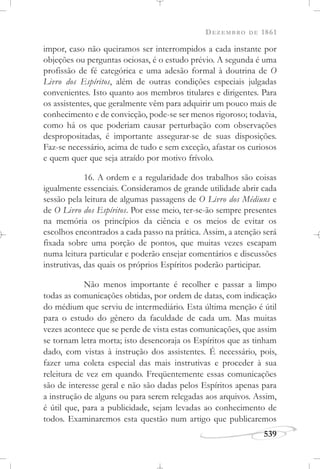 DEZEMBRO DE 1861
539
impor, caso não queiramos ser interrompidos a cada instante por
objeções ou perguntas ociosas, é o estudo prévio. A segunda é uma
profissão de fé categórica e uma adesão formal à doutrina de O
Livro dos Espíritos, além de outras condições especiais julgadas
convenientes. Isto quanto aos membros titulares e dirigentes. Para
os assistentes, que geralmente vêm para adquirir um pouco mais de
conhecimento e de convicção, pode-se ser menos rigoroso; todavia,
como há os que poderiam causar perturbação com observações
despropositadas, é importante assegurar-se de suas disposições.
Faz-se necessário, acima de tudo e sem exceção, afastar os curiosos
e quem quer que seja atraído por motivo frívolo.
16. A ordem e a regularidade dos trabalhos são coisas
igualmente essenciais. Consideramos de grande utilidade abrir cada
sessão pela leitura de algumas passagens de O Livro dos Médiuns e
de O Livro dos Espíritos. Por esse meio, ter-se-ão sempre presentes
na memória os princípios da ciência e os meios de evitar os
escolhos encontrados a cada passo na prática. Assim, a atenção será
fixada sobre uma porção de pontos, que muitas vezes escapam
numa leitura particular e poderão ensejar comentários e discussões
instrutivas, das quais os próprios Espíritos poderão participar.
Não menos importante é recolher e passar a limpo
todas as comunicações obtidas, por ordem de datas, com indicação
do médium que serviu de intermediário. Esta última menção é útil
para o estudo do gênero da faculdade de cada um. Mas muitas
vezes acontece que se perde de vista estas comunicações, que assim
se tornam letra morta; isto desencoraja os Espíritos que as tinham
dado, com vistas à instrução dos assistentes. É necessário, pois,
fazer uma coleta especial das mais instrutivas e proceder à sua
releitura de vez em quando. Freqüentemente essas comunicações
são de interesse geral e não são dadas pelos Espíritos apenas para
a instrução de alguns ou para serem relegadas aos arquivos. Assim,
é útil que, para a publicidade, sejam levadas ao conhecimento de
todos. Examinaremos esta questão num artigo que publicaremos
 