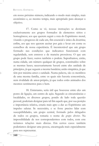 REVISTA ESPÍRITA
540
em nosso próximo número, indicando o modo mais simples, mais
econômico e, ao mesmo tempo, mais apropriado para alcançar o
objetivo.
17. Como se vê, nossas instruções se destinam
exclusivamente aos grupos formados de elementos sérios e
homogêneos; aos que querem seguir a rota do Espiritismo moral,
visando o progresso de cada um, fim essencial e único da doutrina;
enfim, aos que nos querem aceitar por guia e levar em conta os
conselhos de nossa experiência. É incontestável que um grupo
formado nas condições que indicamos funcionará com
regularidade, sem entraves e de maneira proveitosa. O que um
grupo pode fazer, outros também o podem. Suponhamos, então,
numa cidade, um número qualquer de grupos, constituídos sobre
as mesmas bases; necessariamente haverá entre eles unidade de
princípios, já que seguem a mesma bandeira; união simpática, já que
têm por máxima amor e caridade. Numa palavra, são os membros
de uma mesma família, entre os quais não haveria concorrência,
nem rivalidade de amor-próprio, já que todos estão animados dos
mesmos sentimentos para o bem.
18. Entretanto, seria útil que houvesse entre eles um
ponto de ligação, um centro de ação. Segundo as circunstâncias e
localidades, os diversos grupos, pondo de lado toda questão
pessoal, poderiam designar para tal fim aquele que, por sua posição
e importância relativa, estaria mais apto a dar ao Espiritismo um
impulso salutar. Se necessário, e se fosse preciso lidar com
susceptibilidades, um grupo central, formado pelos delegados
de todos os grupos, tomaria o nome de grupo diretor. Na
impossibilidade de nos correspondermos com todos, com este
teríamos relações mais diretas. Em certos casos também
poderíamos designar uma pessoa, encarregada mais especialmente
para nos representar.
 