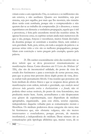 REVISTA ESPÍRITA
542
viriam como a um espetáculo. Ora, os curiosos e os indiferentes são
um estorvo, e não auxiliares. Quanto aos incrédulos, seja por
sistema, seja por orgulho, por mais que lho mostreis, não tratarão
disso senão com zombaria, porque não o compreenderão e não
querem dar-se ao trabalho de compreender. Já o dissemos, e nunca
repetiríamos em demasia: a verdadeira propagação, aquela que é útil
e proveitosa, é feita pelo ascendente moral das reuniões sérias. Se
apenas houvesse estas, os espíritas seriam ainda mais numerosos do
que o são, porque, forçoso é reconhecer, muitos foram desviados
da doutrina porque só assistiram a reuniões fúteis, sem ordem e
sem gravidade. Sede, pois, sérios, em toda a acepção da palavra e as
pessoas sérias virão a vós: são os melhores propagadores, porque
falam com convicção e tanto pregam pelo exemplo, quanto pela
palavra.
21. Do caráter essencialmente sério das reuniões não se
deve inferir que se deva proscrever sistematicamente as
manifestações físicas. Como dissemos em O Livro dos Médiuns (no
326), elas são de incontestável utilidade, do ponto de vista do
estudo dos fenômenos e para a convicção de certas pessoas; mas,
para que se possa tirar proveito desse duplo ponto de vista, deve-
se excluir todo pensamento frívolo. Uma reunião que possuísse um
bom médium de efeitos físicos e que se ocupasse desse gênero de
manifestações com ordem, método e gravidade, cuja condição moral
oferecesse toda garantia contra o charlatanismo e a fraude, não só
poderia obter coisas notáveis, do ponto de vista fenomênico, mas
produziria muito bem. Assim, aconselhamos a não desprezarem
esse gênero de experimentação, caso disponham de médiuns
apropriados, organizando, para esse efeito, sessões especiais,
independentes daquelas voltadas para as comunicações morais e
filosóficas. Os médiuns poderosos dessa categoria são raros; mas
há fenômenos que, não obstante vulgares, não são menos
interessantes e concludentes, porque provam, de maneira
insofismável, a independência do médium. Deste número são as
comunicações pela tiptologia alfabética que, muitas vezes, dá os
 