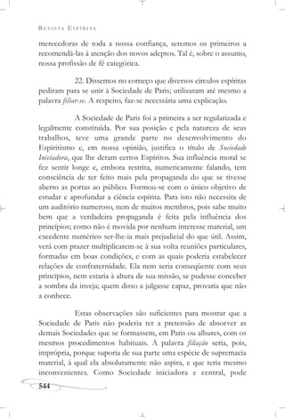 REVISTA ESPÍRITA
544
merecedoras de toda a nossa confiança, seremos os primeiros a
recomendá-las à atenção dos novos adeptos. Tal é, sobre o assunto,
nossa profissão de fé categórica.
22. Dissemos no começo que diversos círculos espíritas
pediram para se unir à Sociedade de Paris; utilizaram até mesmo a
palavra filiar-se. A respeito, faz-se necessária uma explicação.
A Sociedade de Paris foi a primeira a ser regularizada e
legalmente constituída. Por sua posição e pela natureza de seus
trabalhos, teve uma grande parte no desenvolvimento do
Espiritismo e, em nossa opinião, justifica o título de Sociedade
Iniciadora, que lhe deram certos Espíritos. Sua influência moral se
fez sentir longe e, embora restrita, numericamente falando, tem
consciência de ter feito mais pela propaganda do que se tivesse
aberto as portas ao público. Formou-se com o único objetivo de
estudar e aprofundar a ciência espírita. Para isto não necessita de
um auditório numeroso, nem de muitos membros, pois sabe muito
bem que a verdadeira propaganda é feita pela influência dos
princípios; como não é movida por nenhum interesse material, um
excedente numérico ser-lhe-ia mais prejudicial do que útil. Assim,
verá com prazer multiplicarem-se à sua volta reuniões particulares,
formadas em boas condições, e com as quais poderia estabelecer
relações de confraternidade. Ela nem seria conseqüente com seus
princípios, nem estaria à altura de sua missão, se pudesse conceber
a sombra da inveja; quem disso a julgasse capaz, provaria que não
a conhece.
Estas observações são suficientes para mostrar que a
Sociedade de Paris não poderia ter a pretensão de absorver as
demais Sociedades que se formassem, em Paris ou alhures, com os
mesmos procedimentos habituais. A palavra filiação seria, pois,
imprópria, porque suporia de sua parte uma espécie de supremacia
material, à qual ela absolutamente não aspira, e que teria mesmo
inconvenientes. Como Sociedade iniciadora e central, pode
 